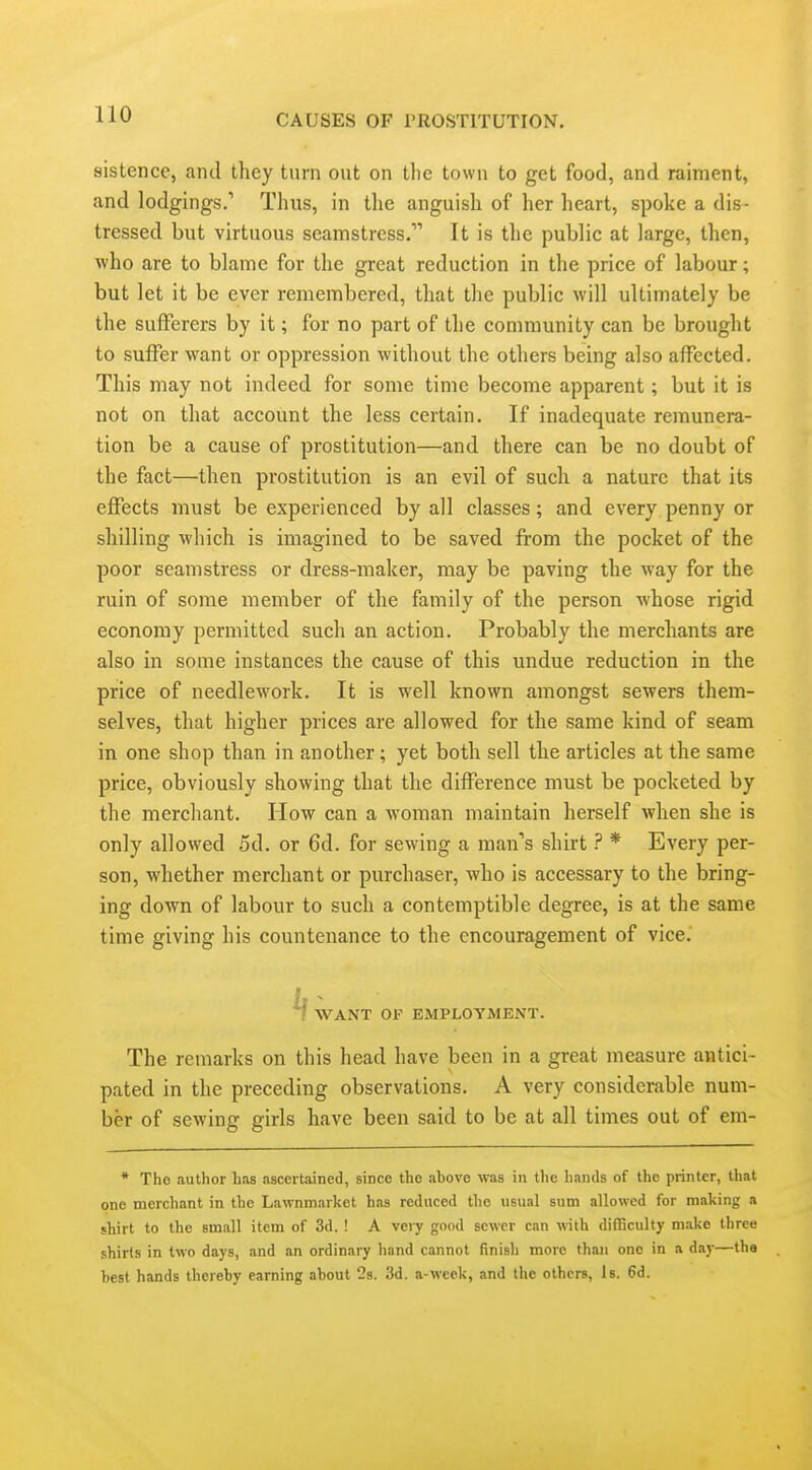 sistence, and they turn out on the town to get food, and raiment, and lodgings.' Thus, in the anguish of her heart, spoke a dis- tressed but virtuous seamstress. It is the public at large, then, who are to blame for the great reduction in the price of labour; but let it be ever remembered, that the public will ultimately be the sufferers by it; for no part of the community can be brought to suffer want or oppression without the others being also affected. This may not indeed for some time become apparent; but it is not on that account the less certain. If inadequate remunera- tion be a cause of prostitution—and there can be no doubt of the fact—then prostitution is an evil of such a nature that its effects must be experienced by all classes; and every penny or shilling which is imagined to be saved from the pocket of the poor seamstress or dress-maker, may be paving the way for the ruin of some member of the family of the person whose rigid economy permitted such an action. Probably the merchants are also in some instances the cause of this undue reduction in the price of needlework. It is well known amongst sewers them- selves, that higher prices are allowed for the same kind of seam in one shop than in another; yet both sell the articles at the same price, obviously showing that the difference must be pocketed by the merchant. How can a woman maintain herself when she is only allowed 5d. or 6d. for sewing a man's shirt ? * Every per- son, whether merchant or purchaser, who is accessary to the bring- ing down of labour to such a contemptible degree, is at the same time giving his countenance to the encouragement of vice. ^ WANT OF EMPLOYMENT. The remarks on this head have been in a great measure antici- pated in the preceding observations. A very considerable num- ber of sewing girls have been said to be at all times out of em- * The author has ascertained, since the above was in the hands of the printer, that one merchant in the Lawnmarket has reduced the usual sum allowed for making a shirt to the small item of 3d. ! A veiy good sewer can with difficulty make three shirts in two days, and an ordinary hand cannot finish more than one in a day—the best hands thereby earning about 23. 3d. a-week, and the others, Is. 6d.