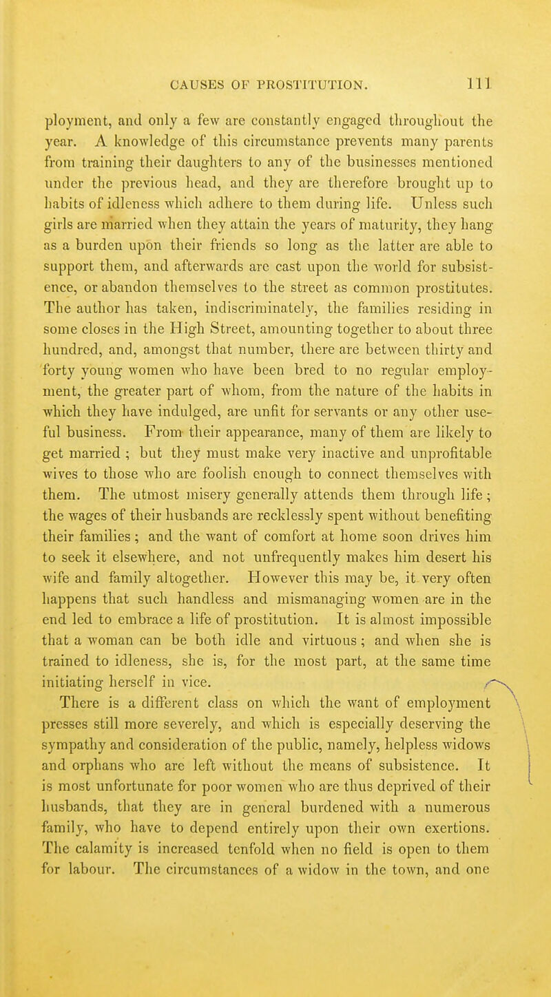 ployment, and only a few are constantly engaged tlirougliout the year. A knowledge of this circumstance prevents many parents from training their daughters to any of the businesses mentioned under the previous head, and they are therefore brought up to liabits of idleness which adhere to them during life. Unless such girls are married when they attain the years of maturity, they hang as a burden upon their friends so long as the latter are able to support them, and afterwards arc cast upon the Avorld for subsist- ence, or abandon themselves to the street as common prostitutes. The author has taken, indiscriminately, the families residing in some closes in the High Street, amounting together to about three hundred, and, amongst that number, there are between thirty and forty young women who have been bred to no regular employ- ment, the greater part of whom, from the nature of the habits in which they have indulged, are unfit for servants or any other use- ful business. From- their appearance, many of them are likely to get married ; but they must make very inactive and unprofitable wives to those who are foolish enough to connect themselves with them. The utmost misery generally attends them through life; the wages of their husbands are recklessly spent without benefiting their families; and the want of comfort at home soon drives him to seek it elsewhere, and not unfrequently makes him desert his wife and family altogether. However this may be, it very often happens that such handless and mismanaging women are in the end led to embrace a life of prostitution. It is almost impossible that a woman can be both idle and virtuous; and when she is trained to idleness, she is, for the most part, at the same time initiating herself in vice. / There is a different class on which the want of employment presses still more severely, and which is especially deserving the sympathy and consideration of the public, namely, helpless widows and orphans who are left without the means of subsistence. It is most unfortunate for poor women who are thus deprived of their husbands, that they are in general burdened with a numerous family, who have to depend entirely upon their own exertions. The calamity is increased tenfold when no field is open to them for labour. The circumstances of a widow in the town, and one