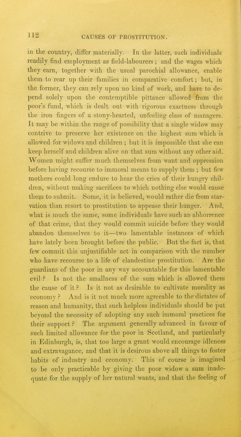 in the country, diflcr materially. In the latter, such individuals readily find employment as field-labourers; and the wages which they earn, together with the usual parochial allowance, enable them to rear up their families in comparative comfort; but, in the former, they can rely upon no kind of work, and have to de- pend solely upon the contemptible pittance allowed from the poor''s fund, which is dealt out with rigorous exactness through the iron fingers of a stony-hearted, unfeeling class of managers. It may be within the range of possibility that a single widow may contrive to preserve her existence on the highest sum which is allowed for widows and children; but it is impossible that she can keep herself and children alive on that sum without any other aid. Women might suffer much themselves from want and oppression before having recourse to immoral means to supply them ; but few mothers could long endure to hear the cries of their hungry chil- dren, without making sacrifices to which nothing else would cause them to submit. Some, it is believed, would rather die from star- vation than resort to prostitution to appease their hunger. And, what is much the same, some individuals have such an abhorrence of that crime, that they would commit suicide before they would abandon themselves to it—two lamentable instances of which have lately been brought before the public. But the fact is, that few commit this unjustifiable act in comparison with the number who have recourse to a life of clandestine prostitution. Are the guardians of the poor in any way accountable for this lamentable evil ? Is not the smallness of the sum which is allowed them the cause of it ? Is it not as desirable to cultivate morality as economy ? And is it not much more agreeable to the dictates of reason and humanity, that such helpless individuals should be put beyond the necessity of adopting any such immoral practices for their support ? The argument generally advanced in favour of such limited allowance for the poor in Scotland, and particularly in Edinburgh, is, that too large a grant would encourage idleness and extravagance, and that it is desirous above all things to foster habits of industry and economy. This of course is imagined to be only practicable by giving the poor widow a sum inade- quate for the supply of her natural wants, and tliat the feeling of