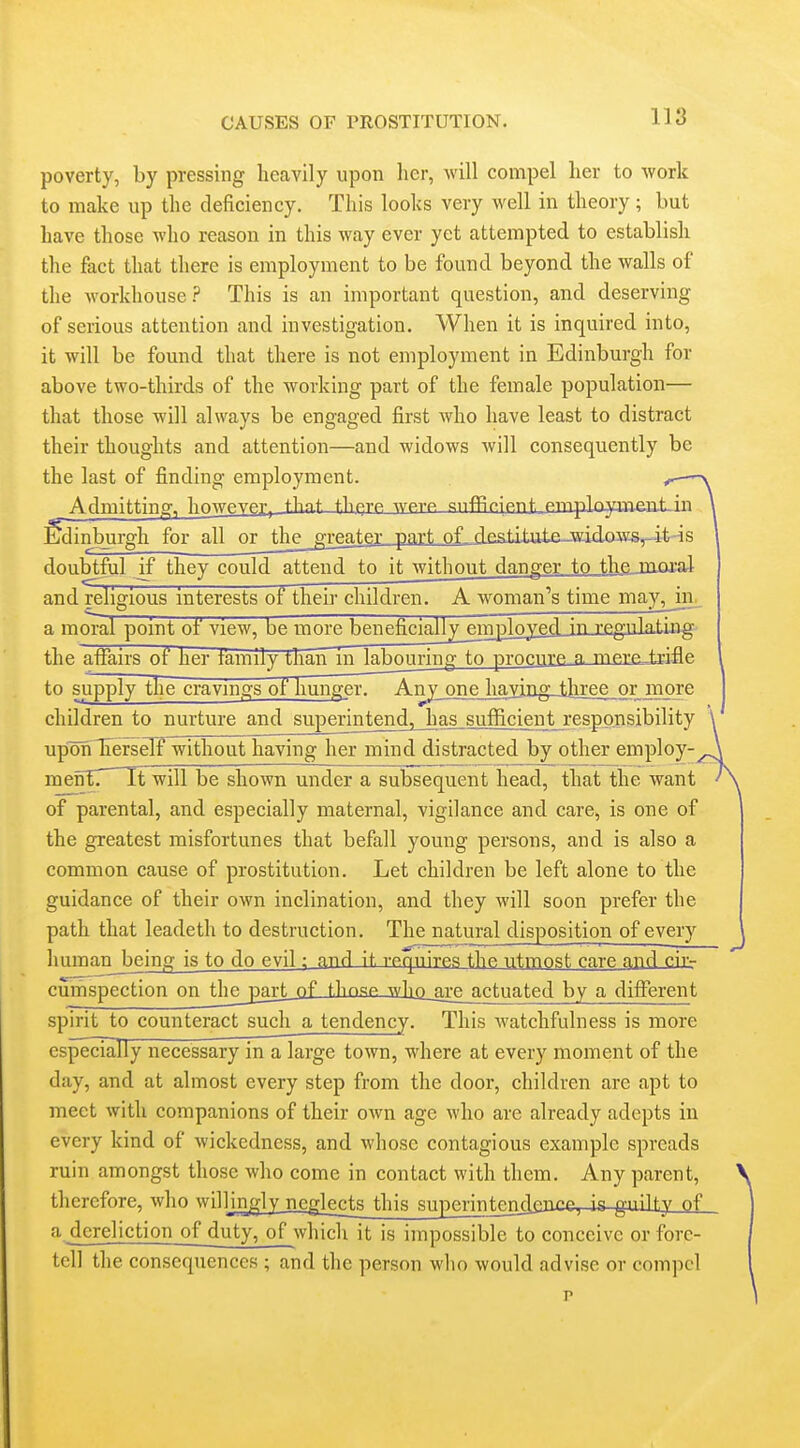 poverty, by pressing heavily upon her, will compel her to work to make up the deficiency. This looks very well in theory; but have those who reason in this way ever yet attempted to establish the fact that there is employment to be found beyond the walls of the workhouse ? This is an important question, and deserving of serious attention and investigation. When it is inquired into, it will be found that there is not employment in Edinburgh for above two-thirds of the working part of the female population— that those will always be engaged first who have least to distract their thoughts and attention—and widows will consequently be the last of finding employment. Admitting, Iiowpypt, tlmt. t.liprp wptp. snffli-iRnt. mripWia^iit^in feinburgh for all or thegreater part oL destItttte-widows.^-it-is doubtful if they could attend to it without danger to thejiiiaral and religious interests of their children. A woman^s time may^Jn^ a i-nnrni pnint. nf vipw hp innvp ^pnpfViallj^PTri^^ rpgnlfl.t^Jlff. the aifairs ot her family than in labouring to procure a. mere^rifle to supply the cravmgs of hunger^ Any one ImYipg-ihree or more children to nurture and superintendj^as sufficient responsibility \' uponTTerseTf without having her mind distracted by other employ-^ mefTE^ It will be shown under a subsequent head, that the want A. of parental, and especially maternal, vigilance and care, is one of the greatest misfortunes that befall young persons, and is also a common cause of prostitution. Let children be left alone to the guidance of their own inclination, and they will soon prefer the path that leadeth to destruction. The natural disposition of every hurnan_being is to do evil; nnrl it. vpqnirpfi the utmost rare and cir- curnspection on tlipjiarf^of t.hnsp w]iQ_axe actuated by a different spirit to counteract such a tendency. This watchfulness is more especially necessary in a large town, where at every moment of the day, and at almost every step from the door, children are apt to meet with companions of their own age who are already adepts in every kind of wickedness, and whose contagious example spreads ruin amongst those who come in contact with them. Any parent, > therefore, who willingly neglects this superintejiclgace, is-guiltjL-Q£ a dereliction of duty, of which it is impossible to conceive or fbre- tcll the consequences ; and the person who would advise or compel J