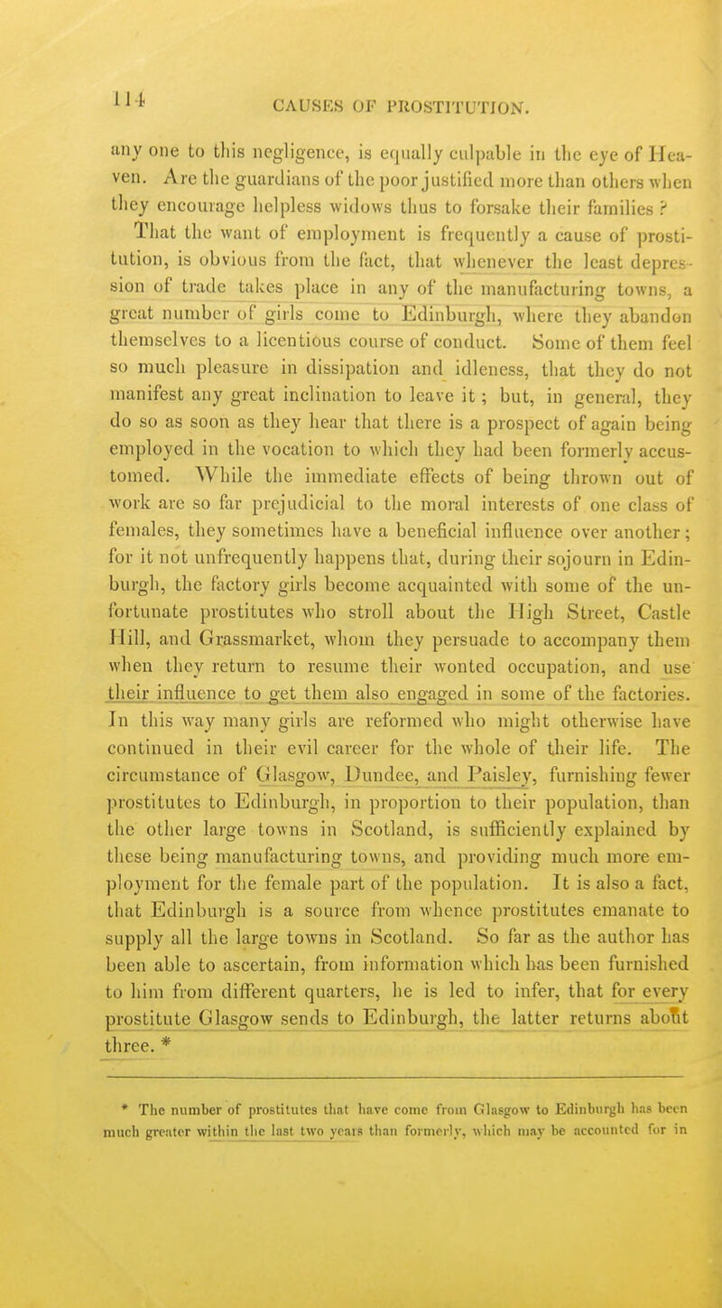 any one to this negligence, is equally culpable in llic eye of Hea- ven. Are the guardians of the poor justified more than others when they encourage helpless widows thus to forsake their families That the want of employment is frequently a cause of prosti- tution, is obvious from the fact, that whenever the least depres- sion of trade takes place in any of the manufacturing towns, a great number of girls conic to Edinburgh, where they abandon themselves to a licentious course of conduct. Some of them feel so much pleasure in dissipation and idleness, that they do not manifest any great inclination to leave it; but, in general, they do so as soon as they hear that there is a prospect of again being employed in the vocation to which they had been formerly accus- tomed. While the immediate effects of being thrown out of work are so far prejudicial to the moral interests of one class of females, they sometimes have a beneficial influence over another; for it not unfrequently happens that, during their sojourn in Edin- burgh, the factory girls become acquainted with some of the un- fortunate prostitutes who stroll about the High Street, Castle Plill, and Grassmarket, whom they persuade to accompany them when they return to resume their wonted occupation, and use their influence to^'et them_also engaged in some of the factories. In this way many girls are reformed who might otherwise have continued in their evil career for the whole of tlieir life. The circumstance of Glasgow, Dundee, and Paisl^ey, furnishing fewer prostitutes to Edinburgh, in proportion to their population, than the other large towns in Scotland, is sufficiently explained by these being manufacturing towns, and providing much more em- ployment for the female part of the population. It is also a fact, that Edinburgh is a source from whence prostitutes emanate to supply all the large towns in Scotland. So far as the author has been able to ascertain, from information which has been furnished to him from different quarters, he is led to infer, that for every prostitute Glasgowjends_to^Edinbui;gh, the latter returns aboTit three.* * The number of prostitutes that have come from Ghisgow to Edinburgh h.is been much greater within tlie last two years than formerly, which may be accounted for in