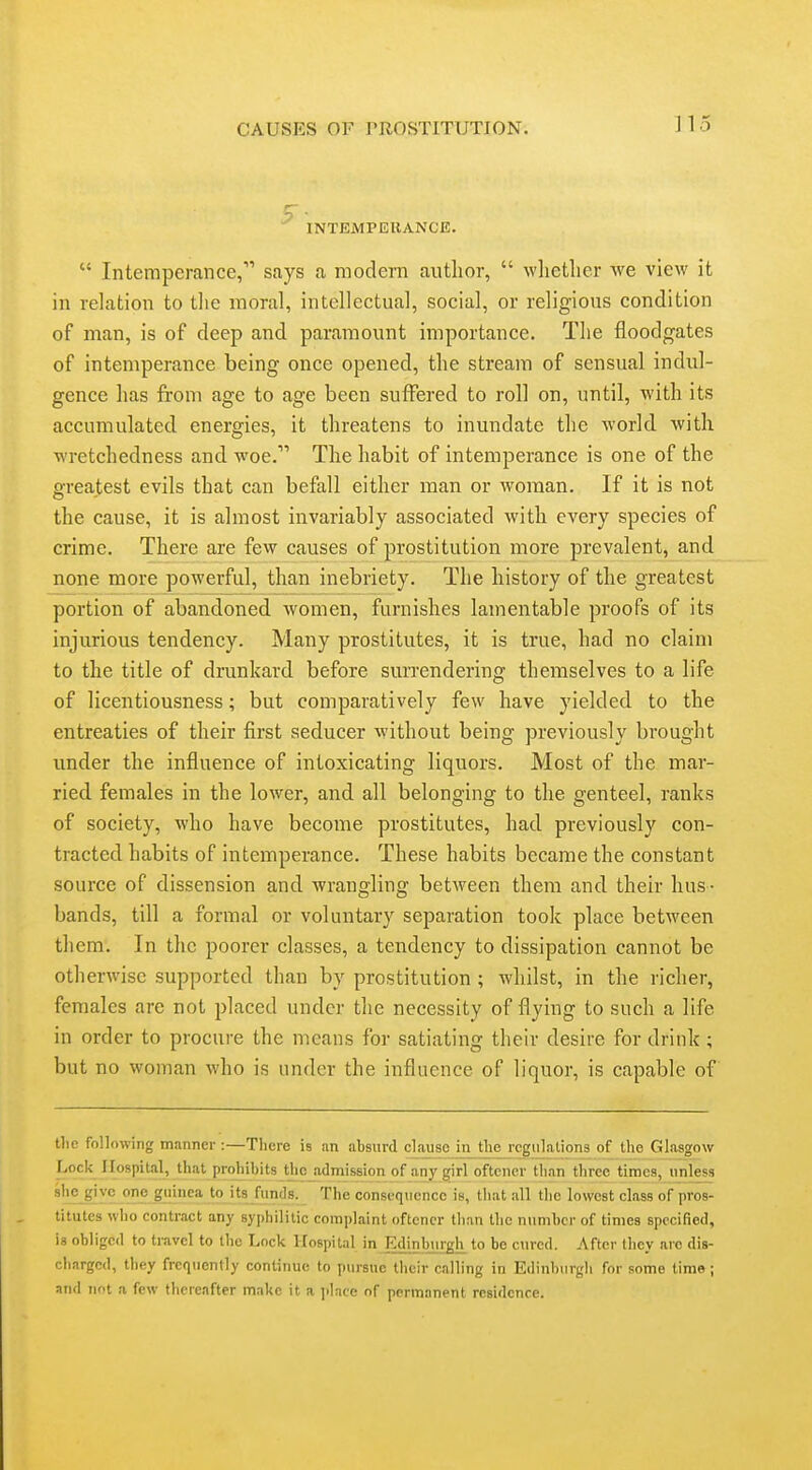 INTEMPEIIANCE.  Intemperance, says a modern author,  whether we view it in relation to tlie moral, intellectual, social, or religious condition of man, is of deep and paramount importance. The floodgates of intemperance being once opened, the stream of sensual indul- gence lias from age to age been suffered to roll on, until, with its accumulated energies, it threatens to inundate the world with wretchedness and woe. The habit of intemperance is one of the greatest evils that can befall either man or woman. If it is not the cause, it is almost invariably associated with every species of crime. There are few causes of prostitution more prevalent, and none more powerful, than inebriety. The history of the greatest portion of abandoned women, furnishes lamentable proofs of its injurious tendency. Many prostitutes, it is true, had no claim to the title of drunkard before surrendering themselves to a life of licentiousness; but comparatively few have yielded to the entreaties of their first seducer without being previously brought under the influence of intoxicating liquors. Most of the mar- ried females in the lower, and all belonging to the genteel, ranks of society, who have become prostitutes, had previously con- tracted habits of intemperance. These habits became the constant source of dissension and wrangling between them and their hus- bands, till a formal or voluntary separation took place between them. In the poorer classes, a tendency to dissipation cannot be otherwise supported than by prostitution; whilst, in the richer, females are not placed under the necessity of flying to such a life in order to procure the means for satiating their desire for drink; but no woman who is under the influence of liquor, is capable of tlie following manner :—There is an absurd clause in tlie regulations of the Glasgow Lock Hospital, that prohibits the admission of any girl oftener than three times, unless ^^?J\Y^. .??,''li}i?<'8. The consequence is, that all the lowest class of pros- titutes who contract any syphilitic complaint oftener than the number of times specified, is obliged to tr.avel to the Lock Hospital in Edinburgh to be cured. After they arc dis- charged, they frequently continue to pursue their calling in Edinburgh for some time; and not a few thereafter make it a place of permanent residence.