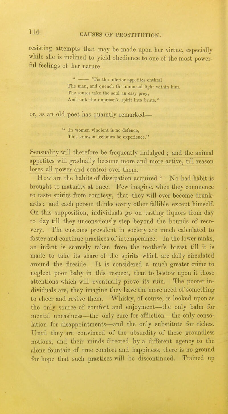 CAUSES OF PROSTITUTION. resisting attempts that may be made upon her virtue, especially while she is inclined to yield obedience to one of the most power- ful feelings of her nature.  'Tis the inferior appetites cntliral The man, and quench th' immortal light wthin him. The senses take the soul an easy prey, And sink the imprison'd spirit into brute. or, as an old poet has quaintly remarked—  In women vinolcnt is no defence. This knowen lechours be experience. Sensuality will therefore be frequently indulged ; and the animal appetites will gradually become more and more active, till reason loses all power and control over them. How are the habits of dissipation acquired No bad habit is brought to maturity at once. Few imagine, when they commence to taste spirits from courtesy, that they will ever become drunk- ards ; and each person thinks every other fallible except himself. On this supposition, individuals go on tasting liquors from day to day till they unconsciously step beyond the bounds of reco- very. The customs prevalent in society are much calculated to foster and continue practices of intemperance. In the lower ranks, an infant is scarcely taken from the mother's breast till it is made to take its share of the spirits which are daily circulated around the fireside. It is considered a much greater crime to neglect poor baby in this respect, than to bestow upon it those attentions which Avill eventually prove its ruin. The poorer in- dividuals are, they imagine they have the more need of something to cheer and revive them. Whisky, of course, is looked upon as the only source of comfort and enjoyment—the only balm for mental uneasiness—the only cure for affliction—the only conso- lation for disappointments—and the only substitute for riches. Until they are convinced of the absurdity of these groundless notions, and their minds directed by a different agency to the alone fountain of true comfort and happiness, there is no ground for hope that such practices will be discontinued. Trained up