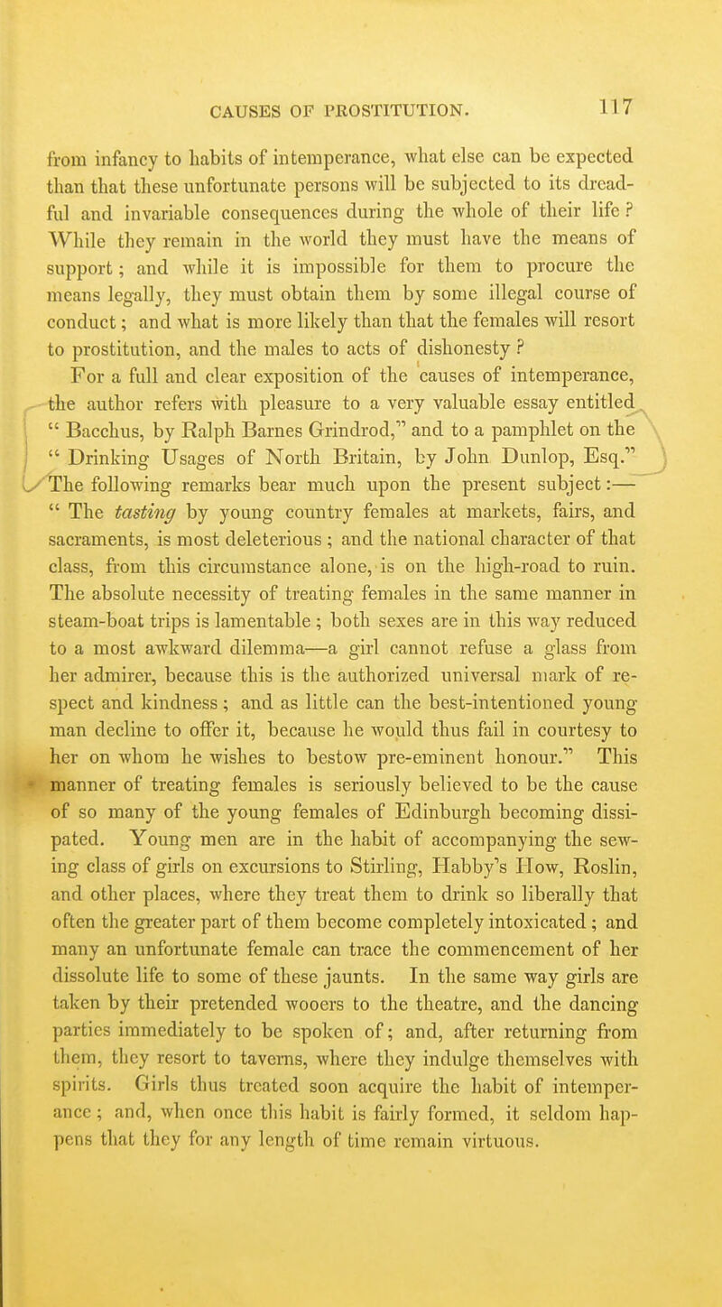 from infancy to habits of intemperance, what else can be expected than that these unfortunate persons will be subjected to its dread- ful and invariable consequences during the whole of their life ? While they remain in the world they must have the means of support; and while it is impossible for them to procure the means legally, they must obtain them by some illegal course of conduct; and what is more likely than that the females will resort to prostitution, and the males to acts of dishonesty ? For a full and clear exposition of the causes of intemperance, the author refers with pleasure to a very valuable essay entitled,  Bacchus, by Ralph Barnes Grindrod, and to a pamphlet on the  Drinking Usages of North Britain, by John Dunlop, Esq. 1/ The following remarks bear much upon the present subject:—  The tasting by young country females at markets, fairs, and sacraments, is most deleterious ; and the national character of that class, from this circumstance alone, is on the high-road to ruin. The absolute necessity of treating females in the same manner in steam-boat trips is lamentable ; both sexes are in this way reduced to a most awkward dilemma—a girl cannot refuse a glass from her admirer, because this is the authorized universal mark of re- spect and kindness; and as little can the best-intentioned young man decline to offer it, because he would thus fail in courtesy to her on whom he wishes to bestow pre-eminent honour. This manner of treating females is seriously believed to be the cause of so many of the young females of Edinburgh becoming dissi- pated. Young men are in the habit of accompanying the sew- ing class of girls on excursions to Stirling, Habby's How, Roslin, and other places, where they treat them to drink so liberally that often the greater part of them become completely intoxicated; and many an unfortunate female can trace the commencement of her dissolute life to some of these jaunts. In the same way girls are taken by their pretended wooers to the theatre, and the dancing parties immediately to be spoken of; and, after returning from them, they resort to tavems, where they indulge themselves with spirits. Girls thus treated soon acquire the habit of intemper- ance ; and, when once this habit is fairly formed, it seldom hap- pens that they for any length of time remain virtuous.