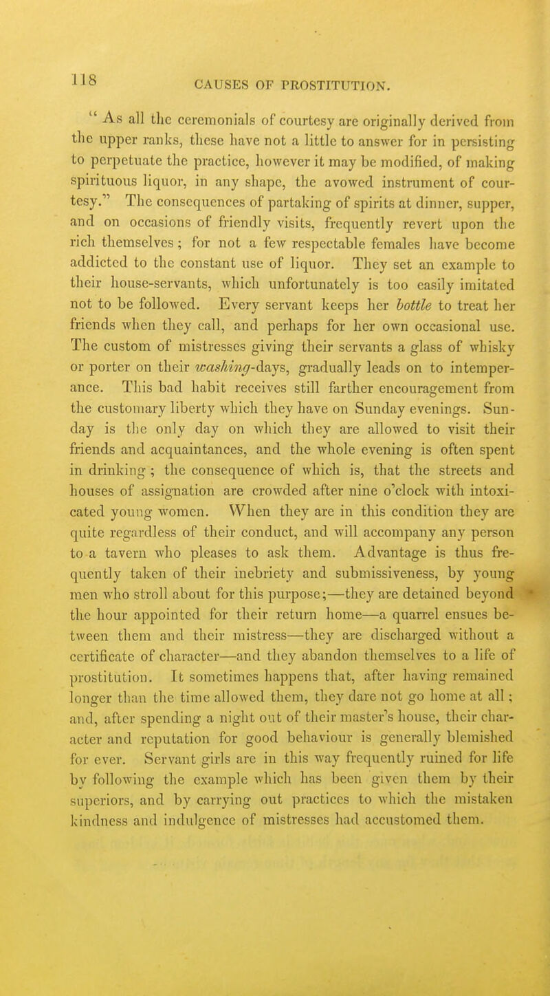  As all the ceremonials of courtesy are originally derived from the upper ranks, these have not a little to answer for in persisting to perpetuate the practice, however it may be modified, of making spirituous liquor, in any shape, the avowed instrument of cour- tesy. The consequences of partaking of spirits at dinner, supper, and on occasions of friendly visits, frequently revert upon the rich themselves; for not a few respectable females have become addicted to the constant use of liquor. Tliey set an example to their house-servants, which unfortunately is too easily imitated not to be followed. Every servant keeps her bottle to treat her friends when they call, and perhaps for her own occasional use. The custom of mistresses giving their servants a glass of whisky or porter on their wasMn^-days, gradually leads on to intemper- ance. This bad habit receives still farther encouragement from the customary liberty which they have on Sunday evenings. Sun- day is the only day on which they are allowed to visit their friends and acquaintances, and the whole evening is often spent in drinking; the consequence of which is, that the streets and houses of assignation are crowded after nine o'clock with intoxi- cated young women. When they are in this condition they are quite regardless of their conduct, and will accompany any person to a tavern Avho pleases to ask them. Advantage is thus fre- quently taken of their inebriety and submissiveness, by young men who stroll about for this purpose;—they are detained beyond • the hour appointed for their return home—a quarrel ensues be- tween them and their mistress—they are discharged M'ithout a certificate of character—and they abandon themselves to a life of prostitution. It sometimes happens that, after having remained longer than the time allowed them, they dare not go home at all; and, after spending a night out of their master's house, their char- acter and reputation for good behaviour is generally blemished for ever. Servant girls are in this way frequently ruined for life by following the example which has been given them by their superiors, and by carrying out practices to which the mistaken kindness and indulgence of mistresses had accustomed them.