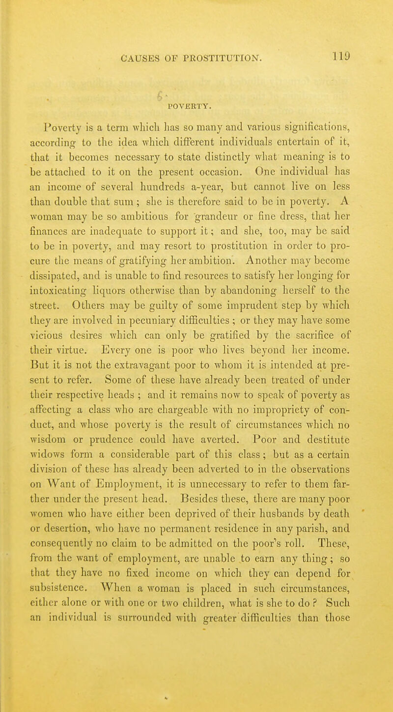 POVERTY. Poverty is a term which lias so many and various significations, according to the idea which different individuals entertain of it, that it becomes necessary to state distinctly what meaning is to be attached to it on the present occasion. One individual has an income of several hundreds a-year, but cannot live on less than double that sum ; she is therefore said to be in poverty. A woman may be so ambitious for grandeur or fine dress, that her finances are inadequate to support it; and she, too, may be said to be in poverty, and may resort to prostitution in order to pro- cure the means of gratifying her ambition. Another may become dissipated, and is unable to find resources to satisfy her longing for intoxicating liquors otherwise than by abandoning herself to the street. Others may be guilty of some imprudent step by which they are involved in pecuniary difficulties ; or they may have some vicious desires which can only be gratified by the sacrifice of their virtue. Every one is poor who lives beyond her income. But it is not the extravagant poor to whom it is intended at pre- sent to refer. Some of these have already been treated of under their respective heads ; and it remains now to speak of poverty as affecting a class who are chargeable with no impropriety of con- duct, and whose poverty is the result of circumstances which no wisdom or prudence could have averted. Poor and destitute widows form a considerable part of this class; but as a certain division of these has already been adverted to in the observations on Want of Employment, it is unnecessary to refer to them far- ther under the present head. Besides these, there are many poor women who have either been deprived of their husbands by death or desertion, who have no permanent residence in any parish, and consequently no claim to be admitted on the poor's roll. These, from the want of employment, are unable to earn any thing; so that they have no fixed income on which they can depend for subsistence. When a woman is placed in such circumstances, either alone or with one or two children, what is she to do ? Such an individual is surrounded with greater difficulties than those