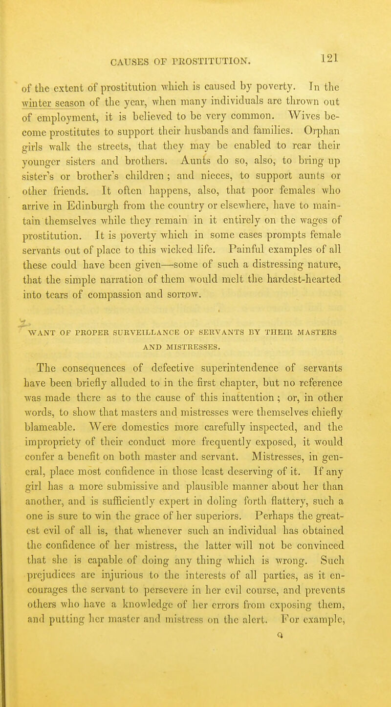 of the extent of prostitution which is caused by poverty. In the winter season of the year, when many individuals are thrown out of employment, it is believed to be very common. Wives be- come prostitutes to support their husbands and families. Orphan girls walk the streets, that they may be enabled to rear their younger sisters and brothers. Aunts do so, also, to bring up sister's or brother's children ; and nieces, to support aunts or other friends. It often happens, also, that poor females who arrive in Edinburgh from the country or elsewhere, have to main- tain themselves while they remain in it entirely on the M^agcs of prostitution. It is poverty which in some cases prompts female servants out of place to this wicked life. Painful examples of all these could have been given—some of such a distressing nature, that the simple narration of them would melt the hardest-hearted into tears of compassion and sorrow. ''want of proper surveillance of servants by their masters AND mistresses. The consequences of defective superintendence of servants have been briefly alluded to in the first chapter, but no reference was made there as to the cause of this inattention; or, in other words, to show that masters and mistresses were themselves chiefly blameable. Were domestics more carefully inspected, and the impropriety of their conduct more frequently exposed, it would confer a benefit on both master and servant. Mistresses, in gen- eral, place most confidence in those least deserving of it. If any girl has a more submissive and plausible manner about her than another, and is sufficiently expert in doling forth flattery, such a one is sure to win the grace of her superiors. Perhaps the great- est evil of all is, that whenever such an individual has obtained the confidence of her mistress, the latter will not be convinced that she is capable of doing any thing which is wrong. Such prejudices are injurious to the interests of all parties, as it en- courages the servant to persevere in her evil course, and prevents others who have a knowledge of her errors from exposing them, and putting her master and mistress on the alert. For example,