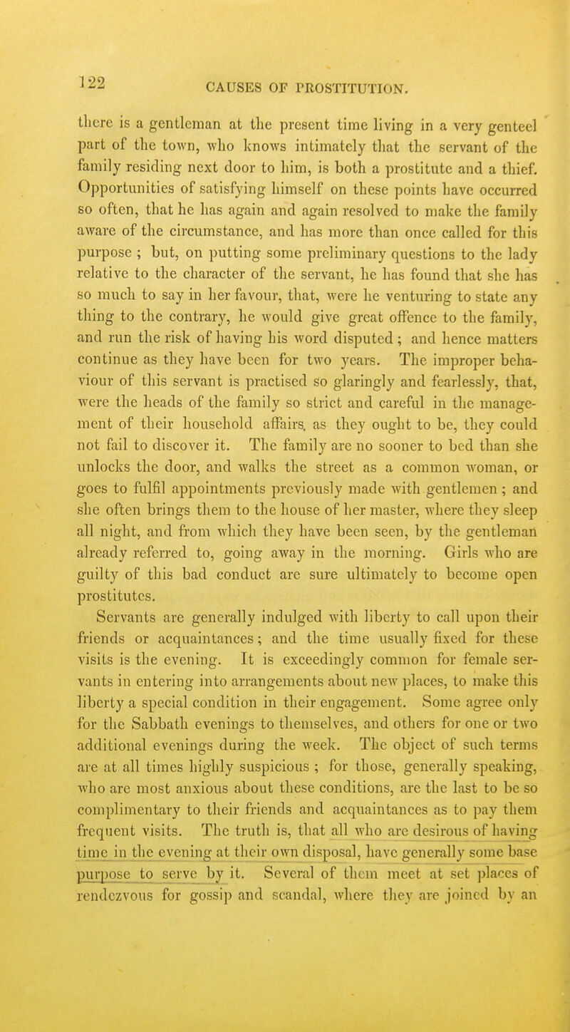 llicre is a gentleman at tlie present time living in a very genteel part of the town, who knows intimately that the servant of the family residing next door to him, is both a prostitute and a thief. Opportunities of satisfying himself on these points have occurred so often, that he has again and again resolved to make the family aware of the circumstance, and has more than once called for this purpose ; but, on putting some preliminary questions to the lady relative to the character of the servant, he has found that she has so much to say in her favour, that, were he venturing to state any thing to the contrary, he would give great offence to the family, and run the risk of having his word disputed ; and hence matters continue as they have been for two years. The improper beha- viour of this servant is practised so glaringly and fearlessly, that, were the heads of the family so strict and careful in the manage- ment of their household affairs, as they ought to be, they could not fail to discover it. The family are no sooner to bed than she unlocks the door, and walks the street as a common woman, or goes to fulfil appointments previously made with gentlemen ; and she often brings them to the house of her master, where they sleep all night, and from which they have been seen, by the gentleman already referred to, going away in the morning. Girls Avho are guilty of this bad conduct are sure ultimately to become open prostitutes. Servants are generally indulged with liberty to call upon their friends or acquaintances; and the time usually fixed for these visits is the evening. It is exceedingly common for female ser- vants in entering into arrangements about new places, to make this liberty a special condition in their engagement. Some agree only for the Sabbath evenings to themselves, and others for one or two additional evenings during the week. The object of such terms arc at all times highly suspicious ; for those, generally speaking, who are most anxious about these conditions, are the last to be so complimentary to their friends and acquaintances as to pay them frequent visits. The truth is, that all who are desirous of having time in the evening at their own disposal, have generally some base purpose to serve by it. Several of them meet at set ])laces of rendezvous for gossip and scandal, where they are joined by an