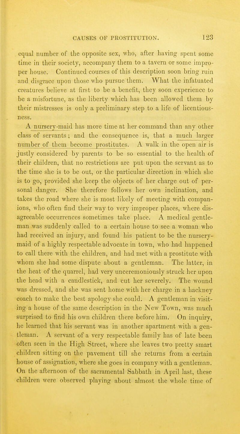 equal number of the opposite sex, who, after having spent some time in their society, accompany them to a tavern or some impro- per liouse. Continued courses of this description soon bring ruin and disgrace upon those who pursue them. What the infatuated creatures believe at first to be a benefit, they soon experience to be a misfortune, as the liberty which has been allowed them by their mistresses is only a preliminary step to a life of licentious- ness. A_niirsery-maid has more time at her command than any other class of servants; and the consequence is, that a much larger number of them become prostitutes. A walk in the open air is justly considered by parents to be so essential to the health of their children, that no restrictions are put upon the servant as to the time she is to be out, or the particular direction in which she is to go, provided she keep the objects of her charge out of per- sonal danger. She therefore follows her own inclination, and takes the road where she is most likely of meeting with compan- ions, who often find their way to very improper places, where dis- agreeable occurrences sometimes take place. A medical gentle- man was suddenly called to a certain house to see a woman who had received an injury, and found his patient to be the nursery- maid of a highly respectable advocate in town, who had happened to call there with the children, and had met with a prostitute with whom she had some dispute about a gentleman. The latter, in the heat of the quarrel, had very unceremoniously struck her upon the head with a candlestick, and cut her severely. The wound was dressed, and she was sent home with her charge in a hackney coach to make the best apology she could. A gentleman in visit- ing a house of the same description in the New Town, was much surprised to find his own children there before him. On inquiry, he learned that his servant was in another apartment with a gen- tleman. A servant of a very respectable family has of late been often seen in the High Street, where she leaves two pretty smart children sitting on the pavement till she returns from a certain house of assignation, where she goes in company with a gentleman. On the afternoon of the sacramental Sabbath in April last, these children were observed playing about almost the whole time of