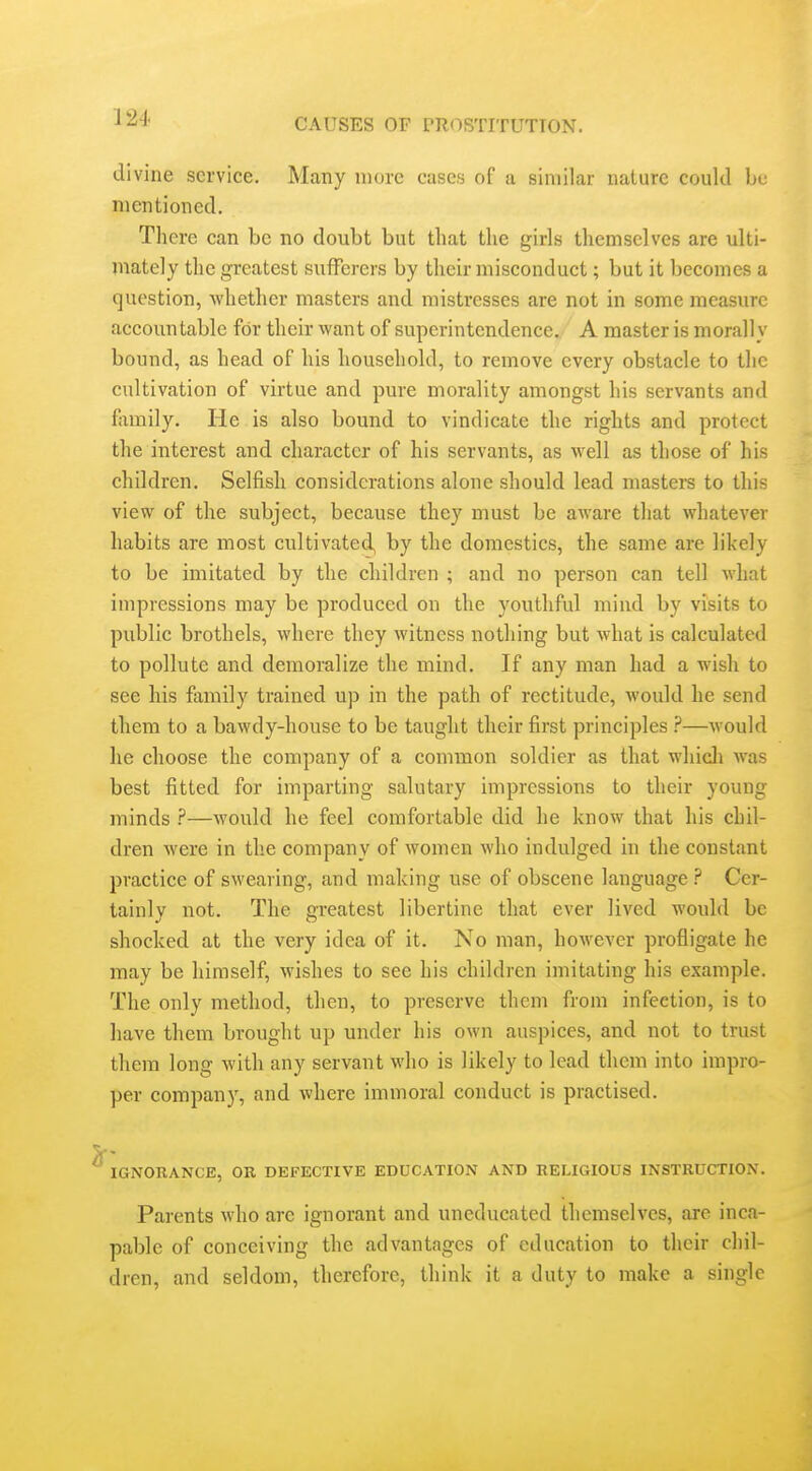 divine service. Many more cases of a similar nature coukl be mentioned. There can be no doubt but that the girls themselves are ulti- mately the greatest sufferers by their misconduct; but it becomes a question, whether masters and mistresses are not in some measure accountable for their want of superintendence./ A master is morally bound, as head of his household, to remove every obstacle to the cultivation of virtue and pure morality amongst his servants and fiimily. He is also bound to vindicate the rights and protect the interest and character of his servants, as well as those of his children. Selfish considerations alone should lead master's to this view of the subject, because they must be aware that whatever habits are most cultivated, by the domestics, the same are likely to be imitated by the children ; and no person can tell what impressions may be produced on the youthful mind by visits to public brothels, where they witness nothing but what is calculated to pollute and demoralize the mind. If any man had a wish to see his family trained up in the path of rectitude, would he send them to a bawdy-house to be taught their first principles ?—would he choose the company of a common soldier as that wliicli was best fitted for imparting salutary impressions to their young minds ?—Avould he feel comfortable did he know that his chil- dren were in the company of women who indulged in the constant practice of swearing, and making use of obscene language ? Cer- tainly not. The greatest libertine that ever lived would be shocked at the very idea of it. No man, however profligate he may be himself, wishes to see his children imitating his example. The only method, then, to preserve them from infection, is to have them brought up under his own auspices, and not to trust them long with any servant who is likely to lead them into impro- per company, and where immoral conduct is practised. IGNORANCE, OR DEFECTIVE EDUCATION AND RELIGIOUS INSTRUCTION. Parents who are ignorant and uneducated themselves, are inca- pable of conceiving the advantages of education to their chil- dren, and seldom, therefore, think it a duty to make a single