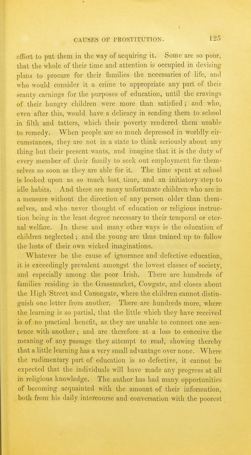 effort to put them in the way of acquiring it. Some are so poor, that the whole of their time and attention is occupied in devising plans to procure for their families the necessaries of life, and who would consider it a crime to appropriate any part of their scanty earnings for the purposes of education, until the cravings of their hungry children were more than satisfied; and who, even after this, would have a delicacy in sending them to school in filth and tatters, which their poverty rendered them unable to remedy. When people are so much depressed in worldly cir- cumstances, they are not in a state to think seriously about any thing but their present wants, and imagine that it is the duty of every member of their family to seek out employment for them- selves so soon as they are able for it. The time spent at school is looked upon as so much lost, time, and an initiatory step to idle habits. And there are many unfortunate children who are in a measure without the direction of any person older than them- selves, and who never thought of education or religious instruc- tion being in the least degree necessary to their temporal or eter- nal welfare. In these and many other ways is the education of children neglected; and the young are thus trained up to follow the lusts of their own wicked imaginations. Whatever be the cause of ignorance and defective education, it is exceedingly prevalent amongst the lowest classes of society, and especially among the poor Irish. There are hundreds of families residing in the Grassmarket, Cowgate, and closes about the High Street and Canongate, where the children cannot distin- guish one letter from another. There are hundreds more, where the learning is so partial, that the little which they have received is of no practical benefit, as they are unable to connect one sen- tence with another; and are therefore at a loss to conceive the meaning of any passage they attempt to read, showing thereby that a little learning has a very small advantage over none. Where the rudimentary part of education is so defective, it cannot be expected that the individuals will have made any progress at all in religious knowledge. The author has had many opportunities of becoming acquainted with the amount of their information, both from his daily intercourse and conversation with the poorest