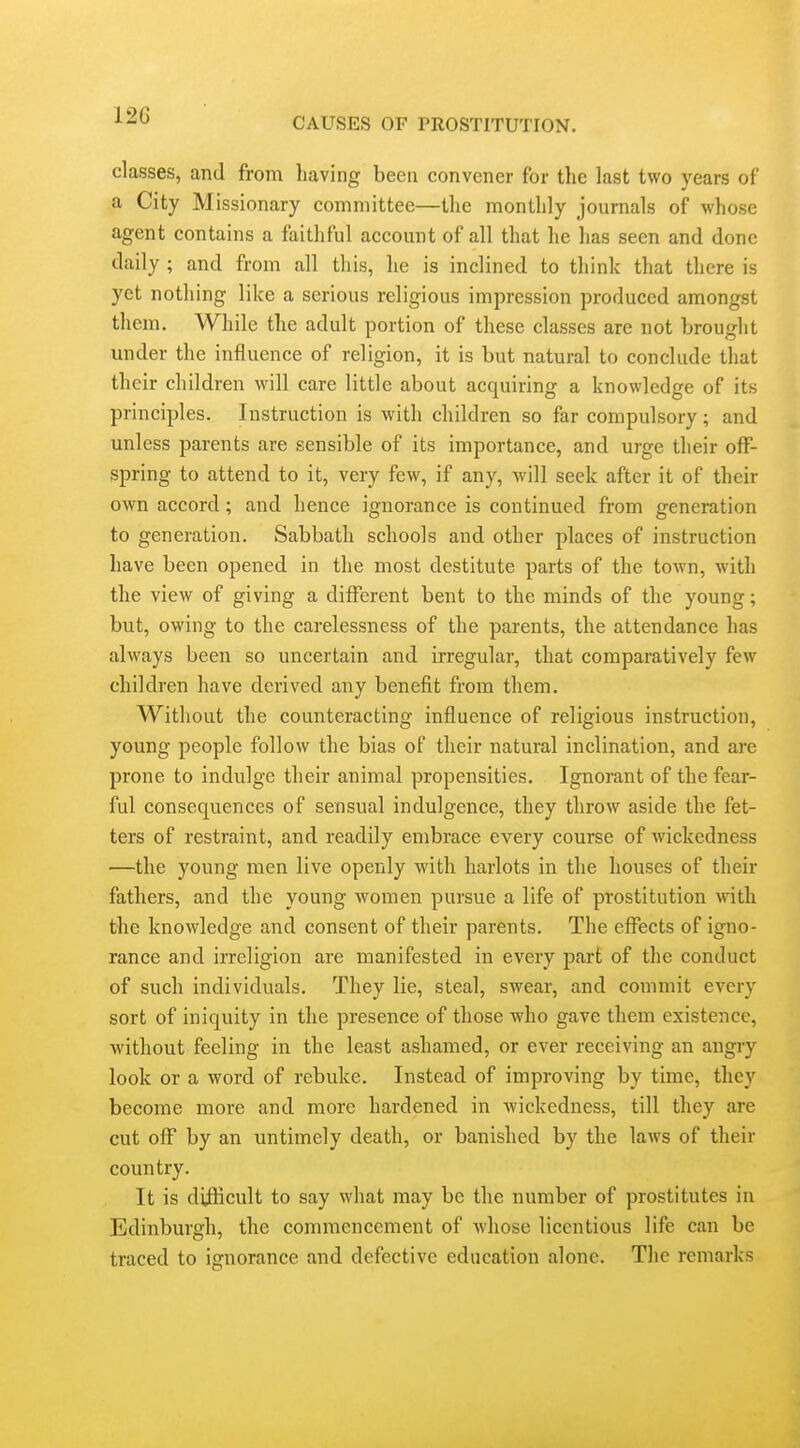 CAUSES OF PROSTITUTION. classes, and from liaving been convener for the last two years of a City Missionary committee—tlic monthly journals of whose agent contains a faithful account of all that he has seen and done daily ; and from all this, he is inclined to think that there is yet nothing like a serious religious impression produced amongst them. While the adult portion of these classes are not brought under the influence of religion, it is but natural to conclude that their children will care little about acquiring a knowledge of its principles. Instruction is with children so far compulsory; and unless parents are sensible of its importance, and urge their off- spring to attend to it, very few, if any, will seek after it of their own accord; and hence ignorance is continued from generation to generation. Sabbath schools and other places of instruction have been opened in the most destitute parts of the town, with the view of giving a different bent to the minds of the young; but, owing to the carelessness of the parents, the attendance has always been so uncertain and irregular, that comparatively few children have derived any benefit from them. Without the counteracting influence of religious instruction, young people follow the bias of their natural inclination, and are prone to indulge their animal propensities. Ignorant of the fear- ful consequences of sensual indulgence, they throw aside the fet- ters of restraint, and readily embrace every course of wickedness —the young men live openly with harlots in the houses of their fathers, and the young women pursue a life of prostitution with the knowledge and consent of their parents. The effects of igno- rance and irreligion are manifested in every part of the conduct of such individuals. They lie, steal, swear, and commit every sort of iniquity in the presence of those who gave them existence, without feeling in the least ashamed, or ever receiving an angry look or a word of rebuke. Instead of improving by time, they become more and more hardened in wickedness, till they are cut off by an untimely death, or banished by the laws of their country. It is diiKcult to say what may be the number of prostitutes in Edinburgh, the commencement of whose licentious life can be traced to ignorance and defective education alone. The remarks