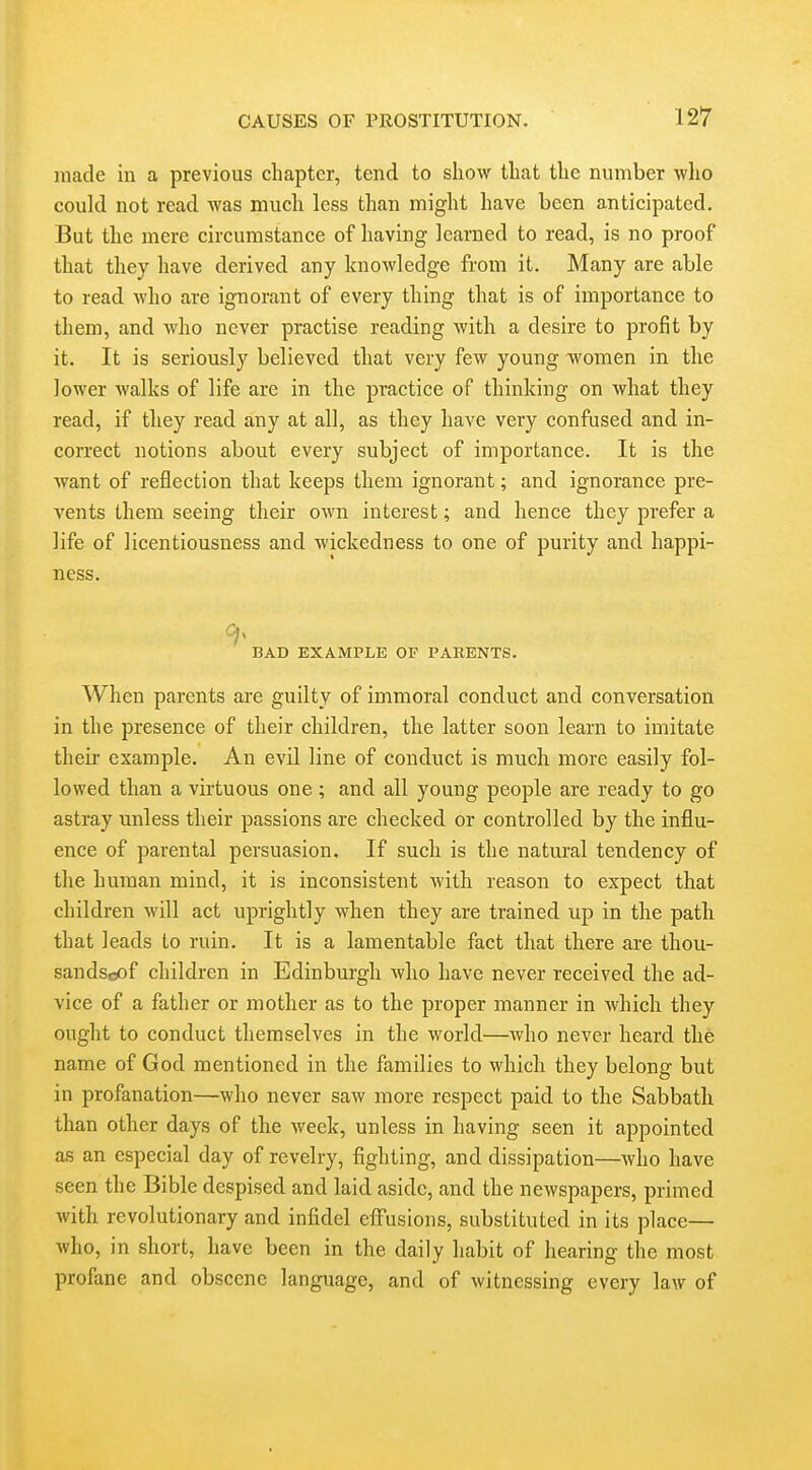 made in a previous chapter, tend to show that the number who could not read was much less than might have been anticipated. But the mere circumstance of having learned to read, is no proof that they have derived any knowledge from it. Many are able to read who are ignorant of every thing that is of importance to them, and who never practise reading with a desire to profit by it. It is seriously believed that very few young women in the lower walks of life are in the practice of thinking on what they read, if they read any at all, as they have very confused and in- correct notions about every subject of importance. It is the want of reflection that keeps them ignorant; and ignorance pre- vents them seeing their own interest; and hence they prefer a life of licentiousness and wickedness to one of purity and happi- ness. BAD EXAMPLE OF PARENTS. When parents are guilty of immoral conduct and conversation in the presence of their children, the latter soon learn to imitate their example. An evil line of conduct is much more easily fol- lowed than a virtuous one ; and all young people are ready to go astray unless their passions are checked or controlled by the influ- ence of parental persuasion. If such is the natural tendency of the human mind, it is inconsistent with reason to expect that children will act uprightly when they are trained up in the patli that leads to ruin. It is a lamentable fact that there are thou- sandscof children in Edinburgh who have never received the ad- vice of a father or mother as to the proper manner in which they ought to conduct themselves in the world—Avho never heard the name of God mentioned in the families to which they belong but in profanation—who never saw more respect paid to the Sabbath than other days of the week, unless in having seen it appointed as an especial day of revelry, fighting, and dissipation—who have seen the Bible despised and laid aside, and the newspapers, primed with revolutionary and infidel effusions, substituted in its place— who, in short, have been in the daily habit of hearing the most profane and obscene language, and of witnessing every law of