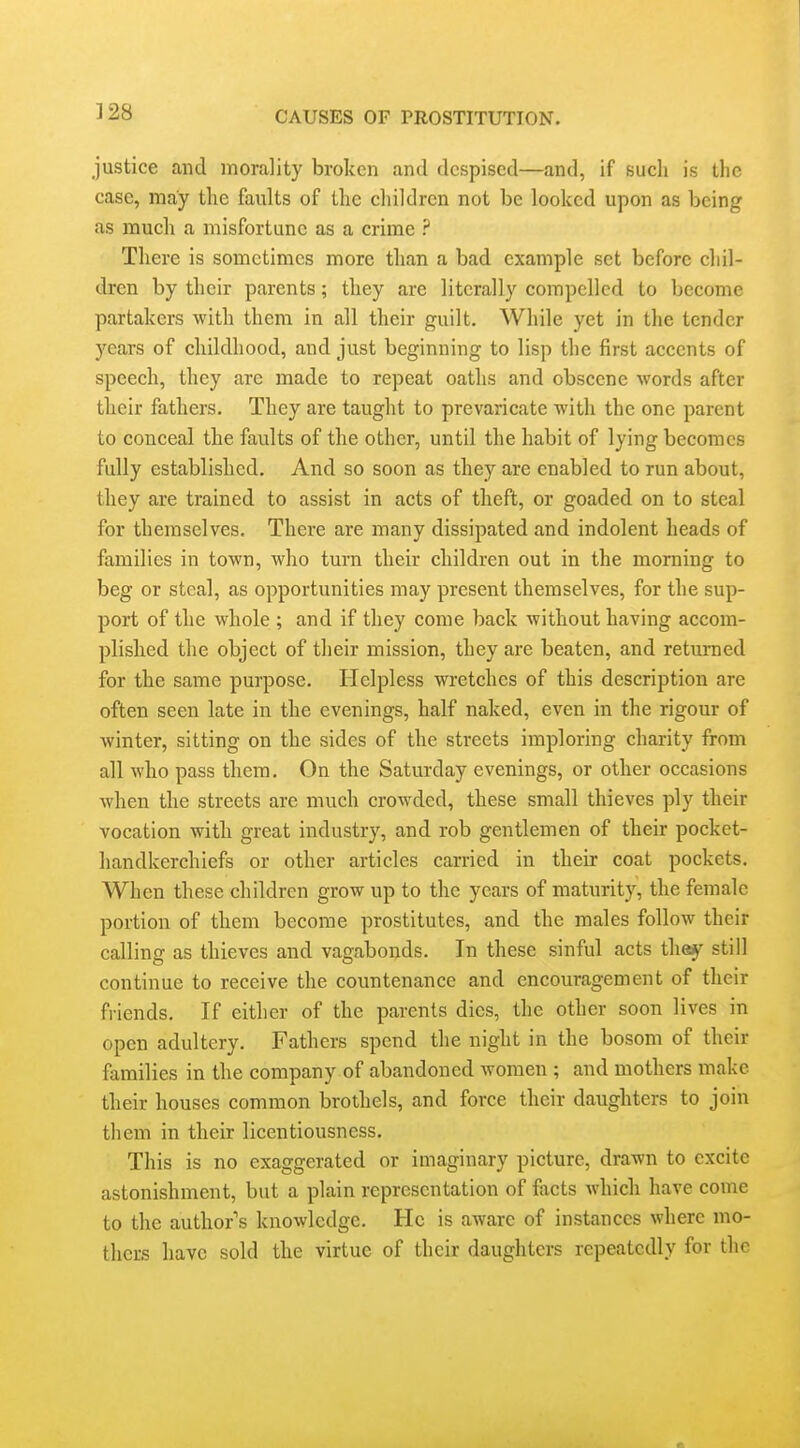 justice and morality broken and despised—and, if such is the case, may the faults of the children not be looked upon as being as much a misfortune as a crime ? There is sometimes more than a bad example set before chil- dren by their parents; they are literally compelled to become partakers with them in all their guilt. While yet in the tender years of childhood, and just beginning to lisp the first accents of speech, they are made to repeat oaths and obscene words after their fathers. They are taught to prevaricate with the one parent to conceal the faults of the other, until the habit of lying becomes fully established. And so soon as they are enabled to run about, they are trained to assist in acts of theft, or goaded on to steal for themselves. There are many dissipated and indolent heads of families in town, who turn their children out in the morning to beg or steal, as opportunities may present themselves, for the sup- port of the whole ; and if they come back without having accom- plished the object of their mission, they are beaten, and returned for the same purpose. Helpless wretches of this description are often seen late in the evenings, half naked, even in the rigour of winter, sitting on the sides of the streets imploring charity from all who pass them. On the Saturday evenings, or other occasions when the streets are much crowded, these small thieves ply their vocation with great industry, and rob gentlemen of their pocket- handkerchiefs or other articles carried in their coat pockets. When these children grow up to the years of maturity, the female portion of them become prostitutes, and the males follow their calling as thieves and vagabonds. In these sinful acts thej' still continue to receive the countenance and encouragement of their fi iends. If either of the parents dies, the other soon lives in open adultery. Fathers spend the night in the bosom of their families in the company of abandoned women ; and mothers make their houses common brothels, and force their daughters to join them in their licentiousness. This is no exaggerated or imaginary picture, drawn to excite astonishment, but a plain representation of facts which have come to the author's knowledge. He is aware of instances where mo- thers have sold the virtue of their daughters repeatedly for the