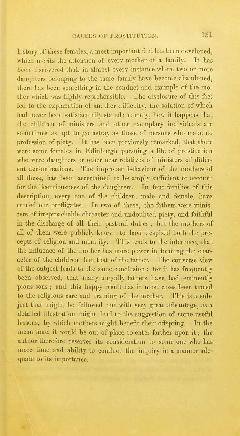 history of these females, a most important fact has been developed, which merits the attention of every mother of a family. It has been discovered that, in almost every instance where two or more daughters belonging to the same family have become abandoned, there has been something in the conduct and example of the mo- ther which was highly reprehensible. The disclosure of this fact led to the explanation of another difficulty, the solution of which had never been satisfactorily stated; namely, how it happens that the children of ministers and other exemplary individuals are sometimes as apt to go astray as those of persons who make no profession of piety. It has been previously remarked, that there were some females in Edinburgh pursuing a life of prostitution who were daughters or other near relatives of ministers of differ- ent denominations. The improper behaviour of the mothers of all these, has been ascertained to be amply sufficient to account for the licentiousness of the daughters. In four families of this description, every one of the children, male and female, have turned out profligates. In two of these, the fathers were minis- ters of irreproachable character and undoubted piety, and faithful in the discharge of all their pastoral duties; but the mothers of all of them were publicly known to have despised both the pre- cepts of religion and morality. This leads to the inference, that the influence of the mother has more power in forming the char- acter of the children than that of the father. The converse view of the subject leads to the same conclusion ; for it has frequently been observed, that many ungodly fathers have had eminently pious sons ; and this happy result has in most cases been traced to the religious care and training of the mother. This is a sub- ject that might be followed out with very great advantage, as a detailed illustration might lead to the suggestion of some useful lessons, by which mothers might benefit their offspring. In the mean time, it would be out of place to enter farther upon it; the author therefore reserves its consideration to some one who has more time and ability to conduct the inquiry in a manner ade- quate to its importance.