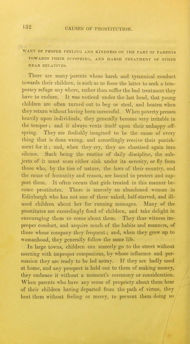 CAUSES OF PROSTITUTION. WANT OF PROPER FEELING AND KINDNESS ON THE PART OF PARENTS TOWARDS THEIR OFFSPRING, AND HARSH TREATMENT OF OTHER NEAR RELATIVES. There are many parents wliose liarsli and tyrannical conduct towards their children, is such as to force the latter to seek a tem- porary refuge any where, rather than suffer the bad treatment they have to endure. It was noticed under the last head, that young children are often turned out to beg or steal, and beaten when they return without having been successful. When poverty presses heavily upon individuals, they generally become very irritable in the temper; and it always vents itself upon their unhappy off- spring. They are foolishly imagined to be the cause of every thing that is done wrong, and accordingly receive their punish- ment for it; and, when they cry, they are chastised again into silence. Such being the routine of daily discipline, the sub- jects of it must soon either sink under its severity, or fly from those who, by the ties of nature, the laws of their country, and the cause of humanity and reason, are bound to protect and sup- port them. It often occurs that girls treated in this manner be- come prostitutes. There is scarcely an abandoned woman in Edinburgh who has not one of these naked, half-starved, and ill- used children about her for running messages. Many of the prostitutes are exceedingly fond of children, and take delight in encouraging them to come about them. They thus witness im- proper conduct, and acquire much of the habits and manners, of those whose company they frequent; and, when they grow up to Avomanhood, they generally follow the same life. In large towns, children can scarcely go to the street without meeting with improper companions, by whose influence and per- suasion they are ready to be led astray. If they are badly used at home, and any prospect is held out to them of making money, they embrace it without a moraent's ceremony or consideration. When parents who have any sense of propriety about them liear of their children having departed from the path of virtue, they beat them without feeling or mercy, to prevent them doing so