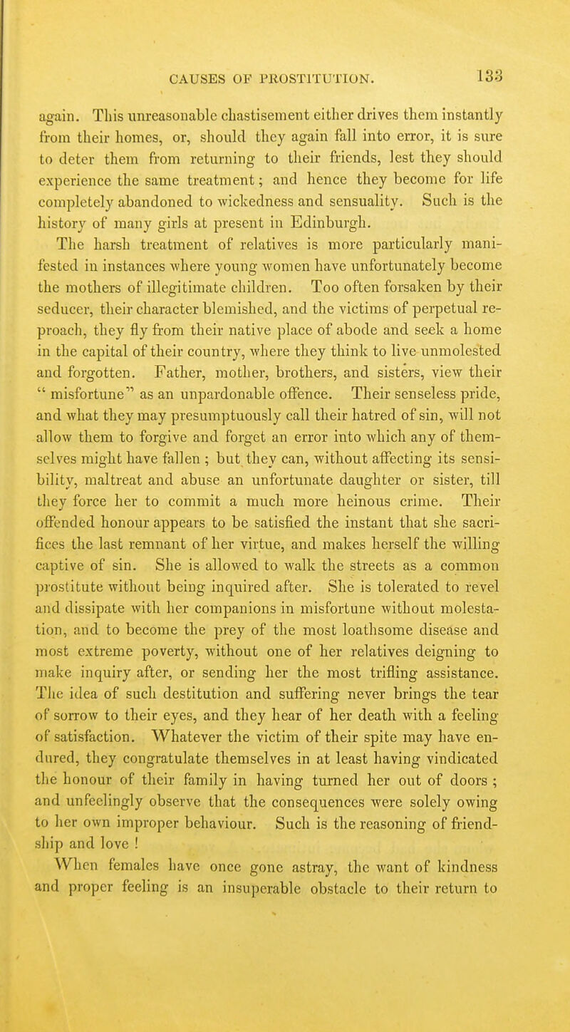 again. This unreasonable chastisement either drives them instantly from their homes, or, should they again fall into error, it is sure to deter them from returning to their friends, lest they should experience the same treatment; and hence they become for life completely abandoned to wickedness and sensuality. Such is the history of many girls at present in Edinburgh. The harsh treatment of relatives is more particularly mani- fested in instances where young women have unfortunately become the mothers of illegitimate children. Too often forsaken by their seducer, their character blemished, and the victims of perpetual re- proach, they fly from their native place of abode and seek a home in the capital of their country, where they think to live unmolested and forgotten. Father, mother, brothers, and sisters, view their  misfortune as an unpardonable offence. Their senseless pride, and what they may presumptuously call their hatred of sin, will not allow them to forgive and forget an error into which any of them- selves might have fallen ; but they can, without affecting its sensi- bility, maltreat and abuse an unfortunate daughter or sister, till they force her to commit a much more heinous crime. Their oflPended honour appears to be satisfied the instant that she sacri- fices the last remnant of her virtue, and makes herself the willing captive of sin. She is allowed to walk the streets as a common prostitute without being inquired after. She is tolerated to revel and dissipate with her companions in misfortune without molesta- tion, and to become the prey of the most loathsome disease and most extreme poverty, without one of her relatives deigning to make inquiry after, or sending her the most trifling assistance. The idea of such destitution and suffering never brings the tear of sorrow to their eyes, and they hear of her death with a feeling of satisfaction. Whatever the victim of their spite may have en- dured, they congratulate themselves in at least having vindicated the honour of their family in having turned her out of doors ; and unfeelingly observe that the consequences were solely owing to her own improper behaviour. Such is the reasoning of friend- ship and love ! When females have once gone astray, the want of kindness and proper feeling is an insuperable obstacle to their return to