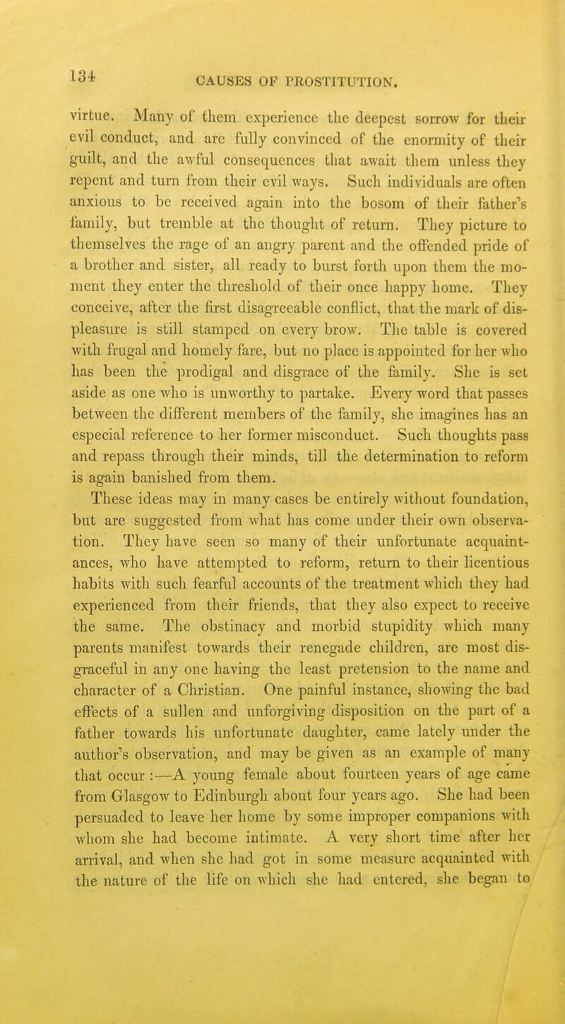 virtue. Many of them experience the deepest sorrow for their evil conduct, and are fully convinced of the enormity of their guilt, and the awful consequences that await them unless they repent and turn from their evil ways. Such individuals are often anxious to be received again into the bosom of their fathers family, but tremble at the thought of return. They picture to themselves the rage of an angry parent and the olFended pride of a brother and sister, all ready to burst forth upon them the mo- ment they enter the threshold of their once happy home. They conceive, after the first disagreeable conflict, that the mark of dis- pleasure is still stamped on every brow. The table is covered with frugal and homely fare, but no place is appointed for her who has been the prodigal and disgrace of the family. She is set aside as one who is unworthy to partake. Every word that passes between the different members of the family, she imagines has an especial reference to her former misconduct. Such thoughts pass and repass through their minds, till the determination to reform is again banished from them. These ideas may in many cases be entirely without foundation, but are suggested from what has come under their own observa- tion. They have seen so many of their unfortunate acquaint- ances, who have attempted to reform, return to their licentious habits with such fearful accounts of the treatment which they had experienced from their friends, that they also expect to receive the same. The obstinacy and morbid stupidity which many parents manifest towards their renegade children, are most dis- gi-aceful in any one having the least pretension to the name and character of a Christian. One painful instance, showing the bad effects of a sullen and unforgiving disposition on the part of a father towards his unfortunate daughter, came lately under the author's observation, and may be given as an example of many that occur :—A young female about fourteen years of age came from Glasgow to Edinburgh about four years ago. She had been persuaded to leave her home by some improper companions with whom she had become intimate. A very short time after her arrival, and when she had got in some measure acquainted with the nature of the life on Mhicli she had entered, she began to
