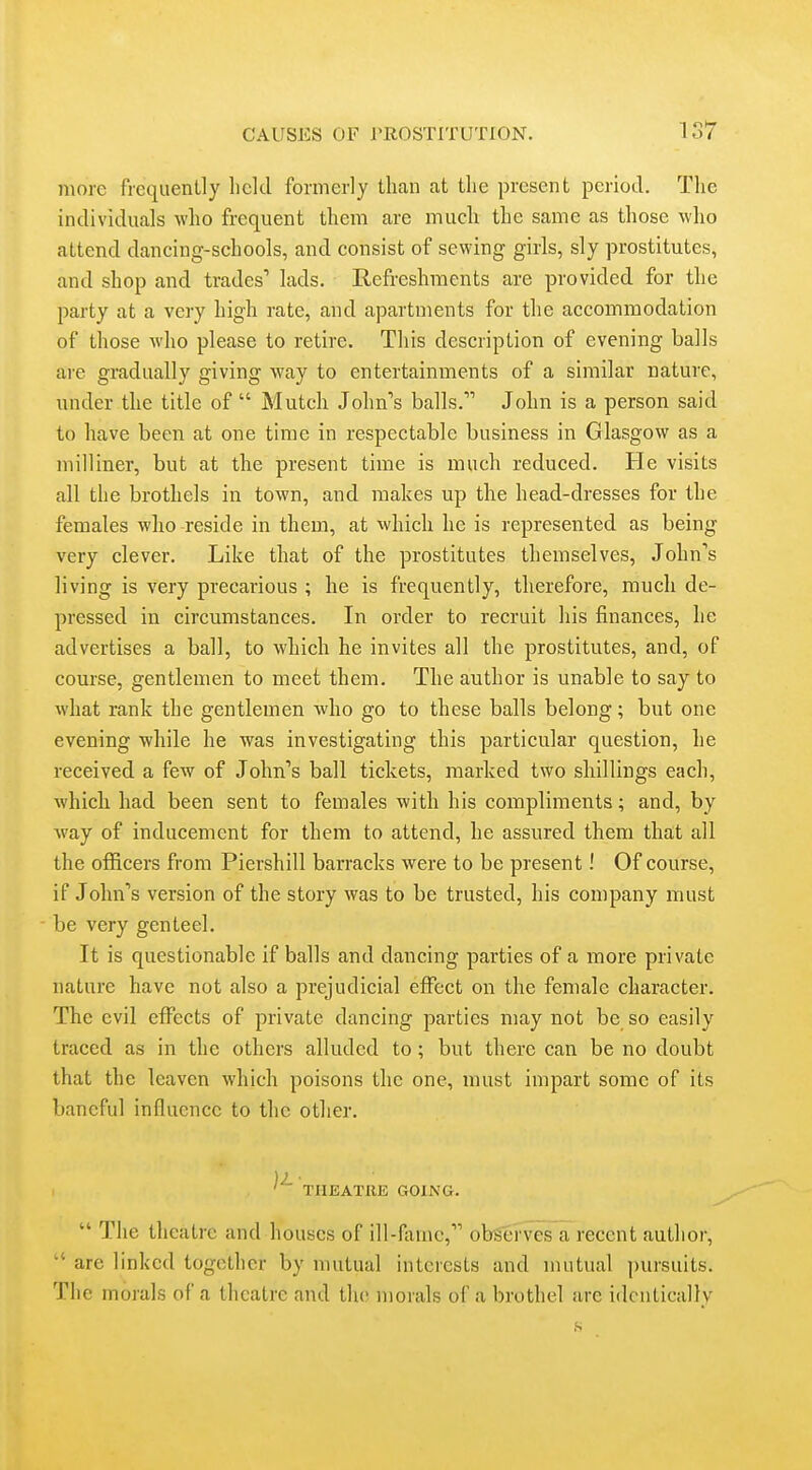 more frequently lield formerly than at the present period. The individuals who frequent them are much the same as those who attend dancing-schools, and consist of sewing girls, sly prostitutes, and shop and trades' lads. Refreshments are provided for the party at a very high rate, and apartments for the accommodation of those who please to retire. This description of evening balls are gradually giving way to entertainments of a similar nature, under the title of  Mutch John's balls. John is a person said to have been at one time in respectable business in Glasgow as a milliner, but at the present time is much reduced. He visits all the brothels in town, and makes up the head-dresses for the females who reside in them, at which he is represented as being very clever. Like that of the prostitutes themselves, John's living is very precarious ; he is frequently, therefore, much de- pressed in circumstances. In order to recruit his finances, he advertises a ball, to which he invites all the prostitutes, and, of course, gentlemen to meet them. The author is unable to say to what rank the gentlemen who go to these balls belong; but one evening while he was investigating this particular question, he received a few of John's ball tickets, marked two shillings each, Avhich had been sent to females with his compliments; and, by way of inducement for them to attend, he assured them that all the officers from Piershill barracks were to be present! Of course, if John's version of the story was to be trusted, his company must be very genteel. It is questionable if balls and dancing parties of a more private nature have not also a prejudicial effect on the female character. The evil effects of private dancing parties may not be so easily traced as in the others alluded to; but there can be no doubt that the leaven which poisons the one, must impart some of its baneful influence to the other. ' THEATRE GOING.  The theatre and houses of ill-fame, ob^'rves a recent author,  are linked together by mutual interests and mutual pursuits. The morals of a theatre and the morals of a brothel are identically