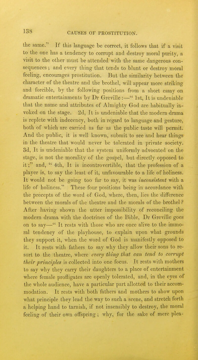 the same/' If this langnage be correct, it follows that if a visit to the one has a tendency to corrupt and destroy moral purity, a visit to the other must be attended with the same dangerous con- sequences ; and every thing that tends to blunt or destroy moral feeling, encourages prostitution. But the similarity between the character of the theatre and the brothel, will appear more striking and forcible, by the following positions from a short essay on dramatic entertainments by Dr Greville :— 1st, It is undeniable that the name and attributes of Almighty God are habitually in- voked on the stage. 2d, It is undeniable that the modern drama is replete with indecency, both in regard to language and gesture, both of which are carried as far as the public taste will permit. And the public, it is well known, submit to see and hear things in the theatre that would never be tolerated in private society. 3d, It is undeniable that the system uniformly advocated on the stage, is not the morality of the gospel, but directly opposed to it; and,  4th, It is incontrovertible, that the profession of a player is, to say the least of it, unfavourable to a life of holiness. It would not be going too far to say, it was inconsistent with a life of holiness. These four positions being in accordance with the precepts of the word of God, where, then, lies the difference between the morals of the theatre and the morals of the brothel ? After having shown the utter impossibility of reconciling the modern drama with the doctrines of the Bible, Dr Greville goes on to say— It rests with those who are once alive to the immo- ral tendency of the playhouse, to explain upon what grounds they support it, when the Avord of God is manifestly opposed to it. It rests with fathers to say why they allow their sons to re- sort to the theatre, where every thing that can tend to corrupt their principles is collected into one focus. It rests with mothers to say why they carry their daughters to a place of entertainment where female profligates are openly tolerated, and, in the eyes of the whole audience, have a particular part allotted to their accom- modation. It rests with both fathers and mothers to show upon wliat principle they lead the way to such a scene, and stretch forth a helping hand to tarnish, if not insensibly to destroy, the moral feeling of their own offspring ; why, for the sake of mere plea-