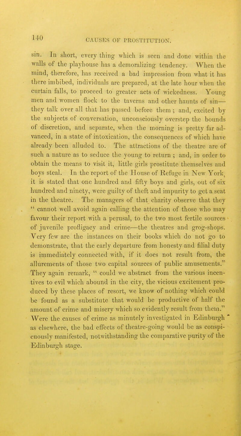 sin. In short, every thing whicli is seen and done within tlie walls of the playhouse has a demoralizing tendency. When the mind, therefore, has received a bad impression from what it has there imbibed, individuals are prepared, at the late hour when the curtain falls, to proceed to greater acts of wickedness. Young men and women flock to the taverns and other haunts of sin— they talk over all that has passed before them ; and, excited by the subjects of conversation, unconsciously overstep the bounds of discretion, and separate, when the morning is pretty far ad- vanced, in a state of intoxication, the consequences of which have already been alluded to. The attractions of the theatre are of such a nature as to seduce the young to return ; and, in order to obtain the means to visit it, little girls prostitute themselves and boys steal. In the report of the House of Refuge in New York, it is stated that one hundred and fifty boys and girls, out of six hundred and ninety, were guilty of theft and impurity to get a scat in the theatre. The managers of that charity observe that they  cannot well avoid again calling the attention of those who may favour their report with a perusal, to the two most fertile sources of juvenile profligacy and crime—the theatres and grog-shops. Very few are the instances on their books which do not go to demonstrate, that the early departure from honesty and filial duty is immediately connected with, if it does not result from, the allurements of those two capital sources of public amusements,' They again remark,  could we abstract from the various incen- tives to evil which abound in the city, the vicious excitement pro- duced by these places of resort, we know of nothing which could be found as a substitute that would be productive of half the amount of crime and misery which so evidently result from them, Were the causes of crime as minutely investigated in Edinburgh as elsewhere, the bad efl^ects of theatre-going would be as conspi- cuously manifested, notwithstanding the comparative purity of the Edinburgh stage.