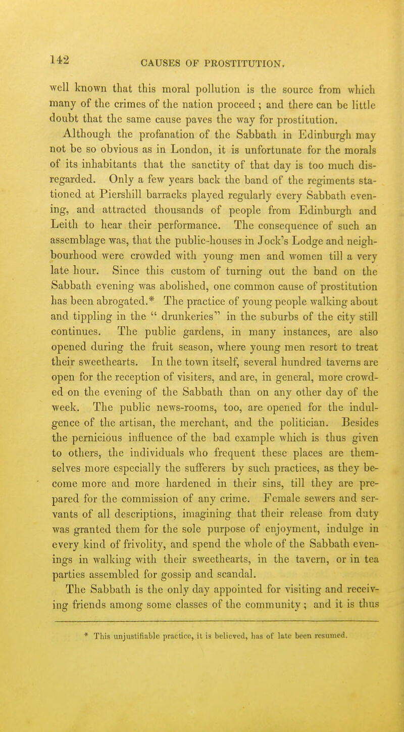 well known that this moral pollution is the source from which many of the crimes of the nation proceed ; and there can be little doubt that the same cause paves the way for prostitution. Although the profanation of the Sabbath in Edinburgh may not be so obvious as in London, it is unfortunate for the morals of its inhabitants that the sanctity of that day is too much dis- regarded. Only a few years back the band of the regiments sta- tioned at Piershill barracks played regularly every Sabbath even- ing, and attracted thousands of people from Edinburgh and Leitli to hear their performance. The consequence of such an assemblage was, that the public-houses in Jock's Lodge and neigh- bourhood were crowded with young men and women till a very late hour. Since this custom of turning out the band on the Sabbath evening was abolished, one common cause of prostitution has been abrogated.* The practice of young people walking about and tippling in the  drunkeries in the suburbs of the city still continues. The public gardens, in many instances, are also opened during the fruit season, where young men resort to treat their sweethearts. In the town itself, several hundred taverns are open for the reception of visiters, and are, in general, more crowd- ed on the evening of the Sabbath than on any other day of the week. The public news-rooms, too, are opened for the indul- gence of the artisan, the merchant, and the politician. Besides the pernicious influence of the bad example which is thus given to others, the individuals who frequent these places are them- selves more especially the sufferers by such practices, as they be- come more and more hardened in their sins, till they are pre- pared for the commission of any crime. Female sewers and ser- vants of all descriptions, imagining that their release from duty was granted them for the sole purpose of enjoyment, indulge in every kind of frivolity, and spend the whole of the Sabbath even- ings in walking with their sweethearts, in the tavern, or in tea parties assembled for gossip and scandal. The Sabbath is the only day appointed for visiting and receiv- ing friends among some classes of the community; and it is thus * This unjustifiable practice, it is believed, has of late been resamed.