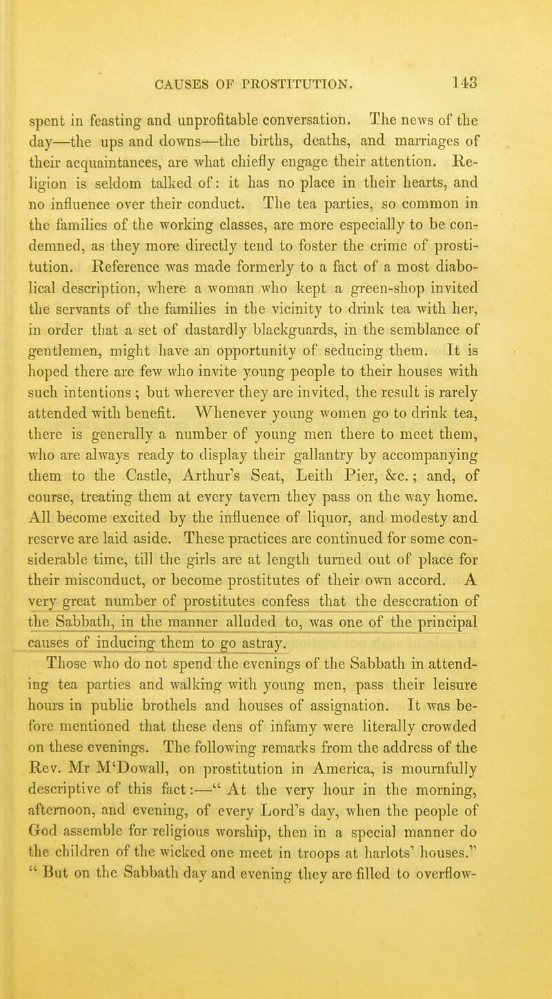 spent in feasting and unprofitable conversation. The news of the day—the ups and downs—the births, deaths, and marriages of their acquaintances, are what chiefly engage their attention. Re- ligion is seldom talked of: it has no place in their hearts, and no influence over their conduct. The tea parties, so common in the families of the working classes, are more especially to be con- demned, as they more directly tend to foster the crime of prosti- tution. Reference was made formerly to a fact of a most diabo- lical description, where a woman who kept a green-shop invited the servants of the families in the vicinity to drink tea with her, in order that a set of dastardly blackguards, in the semblance of gentlemen, might have an opportunity of seducing them. It is hoped there are few who invite young people to their houses with such intentions ; but wherever they are invited, the result is rarely attended with benefit. Whenever young women go to drink tea, there is generally a number of young men there to meet them, who are always ready to display their gallantry by accompanying them to the Castle, Arthur's Seat, Leith Pier, &c.; and, of course, treating them at every tavern they pass on the way home. All become excited by the influence of liquor, and modesty and reserve are laid aside. These practices are continued for some con- siderable time, till the girls are at length turned out of place for their misconduct, or become prostitutes of their own accord. A very great number of prostitutes confess that the desecration of Sabbath, in the manner alluded to, was one of the principal causes of inducing them to_^go astray. Those who do not spend the evenings of the Sabbath in attend- ing tea parties and walking with young men, pass their leisure hours in public brothels and houses of assignation. It was be- fore mentioned that these dens of infamy were literally crowded on these evenings. The following remarks from the address of the Rev. Mr M'Dowall, on prostitution in America, is mournfully descriptive of this fact:— At the very hour in the morning, afternoon, and evening, of every Lord's day, when the people of God assemble for religious worship, then in a special manner do the children of the wicked one meet in troops at harlots' houses.  But on the Sabbath day and evening they are filled to overflow-