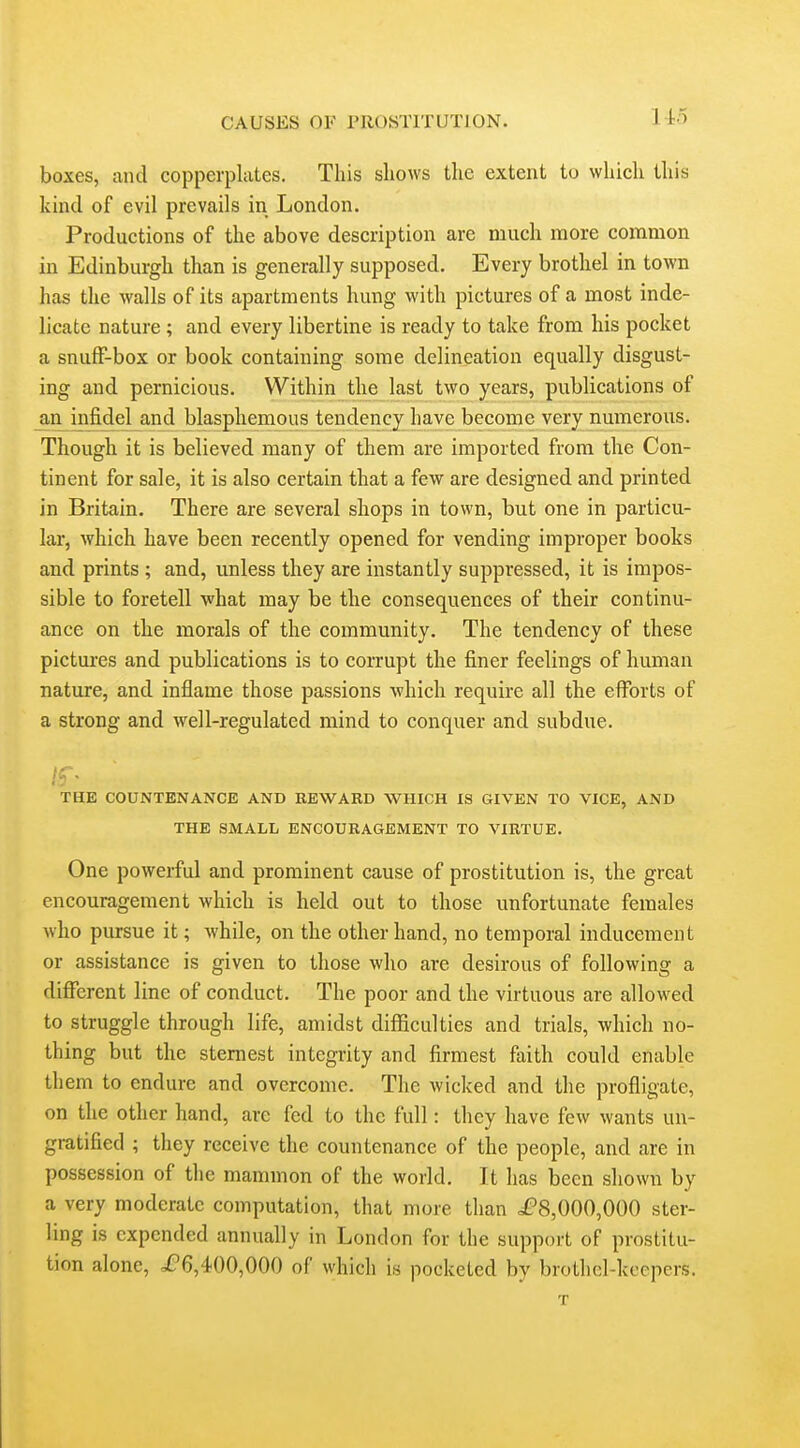 boxes, and copperplates. This shows the extent to which this kind of evil prevails in London. Productions of the above description arc much more common in Edinburgh than is generally supposed. Every brothel in town has the walls of its apartments hung with pictures of a most inde- licate nature ; and every libertine is ready to take from his pocket a snufF-box or book containing some delineation equally disgust- ing and pernicious. Within the last two years, publications of an infidel and blasphemous tendency have become very numerous. Though it is believed many of them are imported from the Con- tinent for sale, it is also certain that a few are designed and printed in Britain. There are several shops in town, but one in particu- lar, which have been recently opened for vending improper books and prints ; and, unless they are instantly suppressed, it is impos- sible to foretell what may be the consequences of their continu- ance on the morals of the community. The tendency of these pictures and publications is to corrupt the finer feelings of human nature, and inflame those passions Avhich require all the efl'orts of a strong and well-regulated mind to conquer and subdue. If. THE COUNTENANCE AND REWARD WHICH IS GIVEN TO VICE, AND THE SMALL ENCOURAGEMENT TO VIRTUE. One powerful and prominent cause of prostitution is, the great encouragement which is held out to those unfortunate females who pursue it; while, on the other hand, no temporal inducement or assistance is given to those who are desirous of following a different line of conduct. The poor and the virtuous are allowed to struggle through life, amidst difficulties and trials, which no- thing but the sternest integrity and firmest faith could enable them to endure and overcome. The wicked and the profligate, on the other hand, are fed to the full: they have few wants un- gratified ; they receive the countenance of the people, and are in possession of the mammon of the world. It has been shown by a very moderate computation, that more than ^£8,000,000 ster- ling is expended annually in London for the support of prostitu- tion alone, i?6,4()0,000 of which is pocketed by brothel-keepers. T