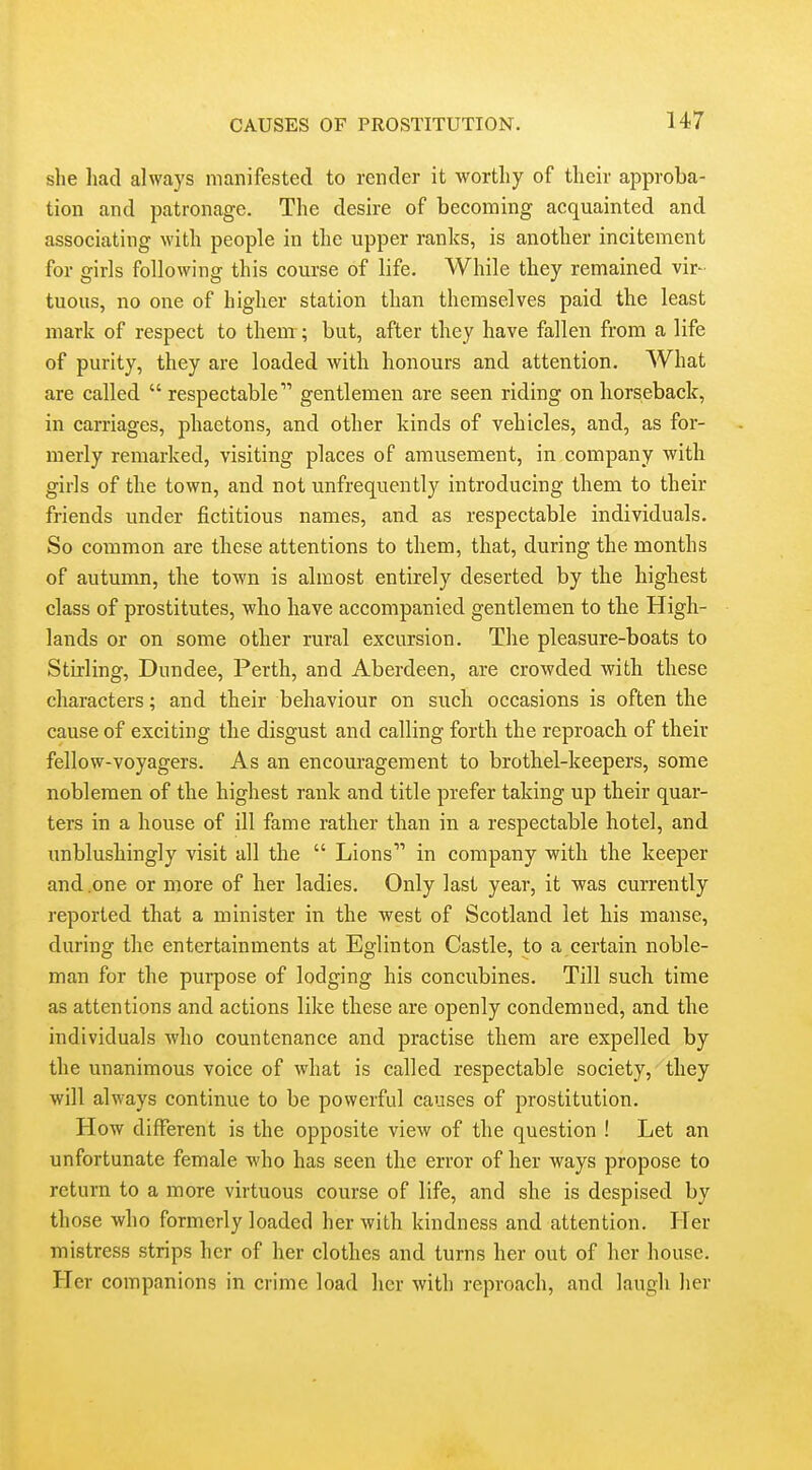 she liad always manifested to render it worthy of their approba- tion and patronage. The desire of becoming acquainted and associating with people in the upper ranks, is another incitement for girls following this course of life. While they remained vir- tuous, no one of higher station than themselves paid the least mark of respect to them; but, after they have fallen from a life of purity, they are loaded with honours and attention. What are called  respectable gentlemen are seen riding on horseback, in carriages, phaetons, and other kinds of vehicles, and, as for- merly remarked, visiting places of amusement, in company with girls of the town, and not unfrequently introducing them to their friends under fictitious names, and as respectable individuals. So common are these attentions to them, that, during the months of autumn, the town is almost entirely deserted by the highest class of prostitutes, who have accompanied gentlemen to the High- lands or on some other rural excursion. The pleasure-boats to Stirling, Dundee, Perth, and Aberdeen, are crowded with these characters; and their behaviour on such occasions is often the cause of exciting the disgust and calling forth the reproach of their fellow-voyagers. As an encouragement to brothel-keepers, some noblemen of the highest rank and title prefer taking up their quar- ters in a house of ill fame rather than in a respectable hotel, and unblushingly visit all the  Lions in company with the keeper and .one or more of her ladies. Only last year, it was currently reported that a minister in the west of Scotland let his manse, during the entertainments at Eglinton Castle, to a certain noble- man for the purpose of lodging his concubines. Till such time as attentions and actions like tliese are openly condemned, and tlie individuals who countenance and practise them are expelled by the unanimous voice of what is called respectable society, they will always continue to be powerful causes of prostitution. How different is the opposite view of the question ! Let an unfortunate female who has seen the error of her ways propose to return to a more virtuous course of life, and she is despised by those who formerly loaded her with kindness and attention. Her mistress strips her of her clothes and turns her out of her house. Her companions in crime load her with reproach, and laugh her