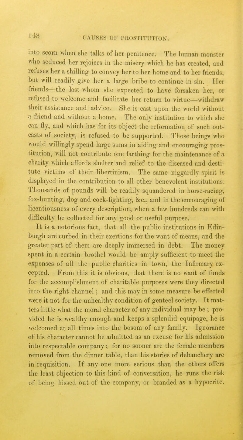 into scorn when slic talks of lier penitence. The liuman monster who seduced her rejoices in the misery which he has created, and refuses her a shilling to convey her to lier home and to her friends, but will readily give her a large bribe to continue in sin. Her friends—the last whom she expected to have forsaken her, or refused to welcome and facilitate her return to virtue—withdraw their assistance and advice. She is cast upon the world without a friend and without a home. The only institution to which she can fly, and which has for its object the reformation of such out- casts of society, is refused to be supported. Those beings who would willingly spend large sums in aiding and encouraging pros- titution, will not contribute one farthing for the maintenance of a charity which affords shelter and relief to the diseased and desti- tute victims of their libertinism. The same niggardly spirit is displayed in the contribution to all other benevolent institutions. Thousands of pounds will be readily squandered in horse-racing, fox-hunting, dog and cock-fighting, &c., and in the encouraging of licentiousness of every description, when a few hundreds can with difficulty be collected for any good or useful purpose. It is a notorious fact, that all the public institutions in Edin- burgh are curbed in their exertions for the want of means, and the greater part of them are deeply immersed in debt. The money spent in a certain brothel would be amply sufiicient to meet the expenses of all the public charities in town, the Infirmary ex- cepted. From this it is obvious, that there is no want of funds for the accomplishment of charitable purposes were they directed into the right channel; and this may in some measure be effected were it not for the unhealthy Condition of genteel society. It mat- ters little what the moral character of any individual may be ; pro- vided he is wealthy enough and keeps a splendid equipage, he is welcomed at all times into the bosom of any family. Ignorance of his character cannot be admitted as an excuse for his admission into respectable company; for no sooner are the female members removed from the dinner table, than his stories of debauchery are in requisition. If any one more serious than the others offers the least objection to this kind of conversation, lie runs the risk of being hissed out of the company, or branded as a hypocrite.