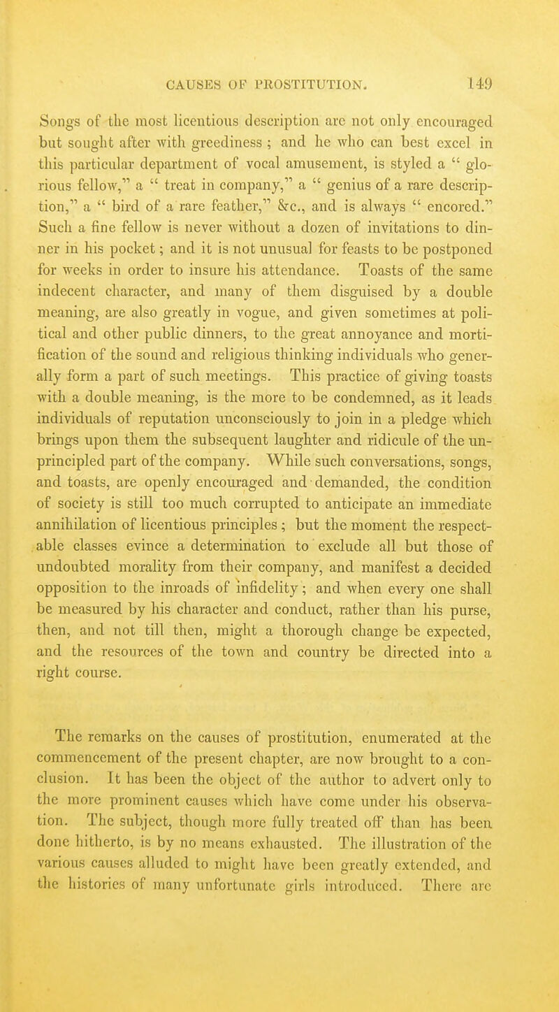 Songs of the most licentioiis description arc not only encouraged but sought after with greediness ; and he who can best excel in this particular department of vocal amusement, is styled a  glo- rious fellow, a  treat in company, a  genius of a rare descrip- tion, a  bird of a rare feather, &c., and is always  encored. Such a fine fellow is never without a dozen of invitations to din- ner in his pocket; and it is not unusual for feasts to be postponed for weeks in order to insure his attendance. Toasts of the same indecent character, and many of them disguised by a double meaning, are also greatly in vogue, and given sometimes at poli- tical and other public dinners, to the great annoyance and morti- fication of the sound and religious thinking individuals who gener- ally form a part of such meetings. This practice of giving toasts with a double meaning, is the more to be condemned, as it leads individuals of reputation unconsciously to join in a pledge which brings upon them the subsequent laughter and ridicule of the un- principled part of the company. While such conversations, songs, and toasts, are openly encouraged and ■ demanded, the condition of society is still too much corrupted to anticipate an immediate annihilation of licentious principles; but the moment the respect- able classes evince a determination to exclude all but those of undoubted morality from their company, and manifest a decided opposition to the inroads of infidelity; and when every one shall be measured by his character and conduct, rather than his purse, then, and not till then, might a thorough change be expected, and the resources of the town and country be directed into a right course. The remarks on the causes of prostitution, enumerated at the commencement of the present chapter, are now brought to a con- clusion. It has been the object of the author to advert only to the more prominent causes which have come under his observa- tion. The subject, though more fully treated off than has been done hitherto, is by no means exhausted. The illustration of the various causes alluded to might have been greatly extended, and the histories of many unfortunate girls introduced. There are