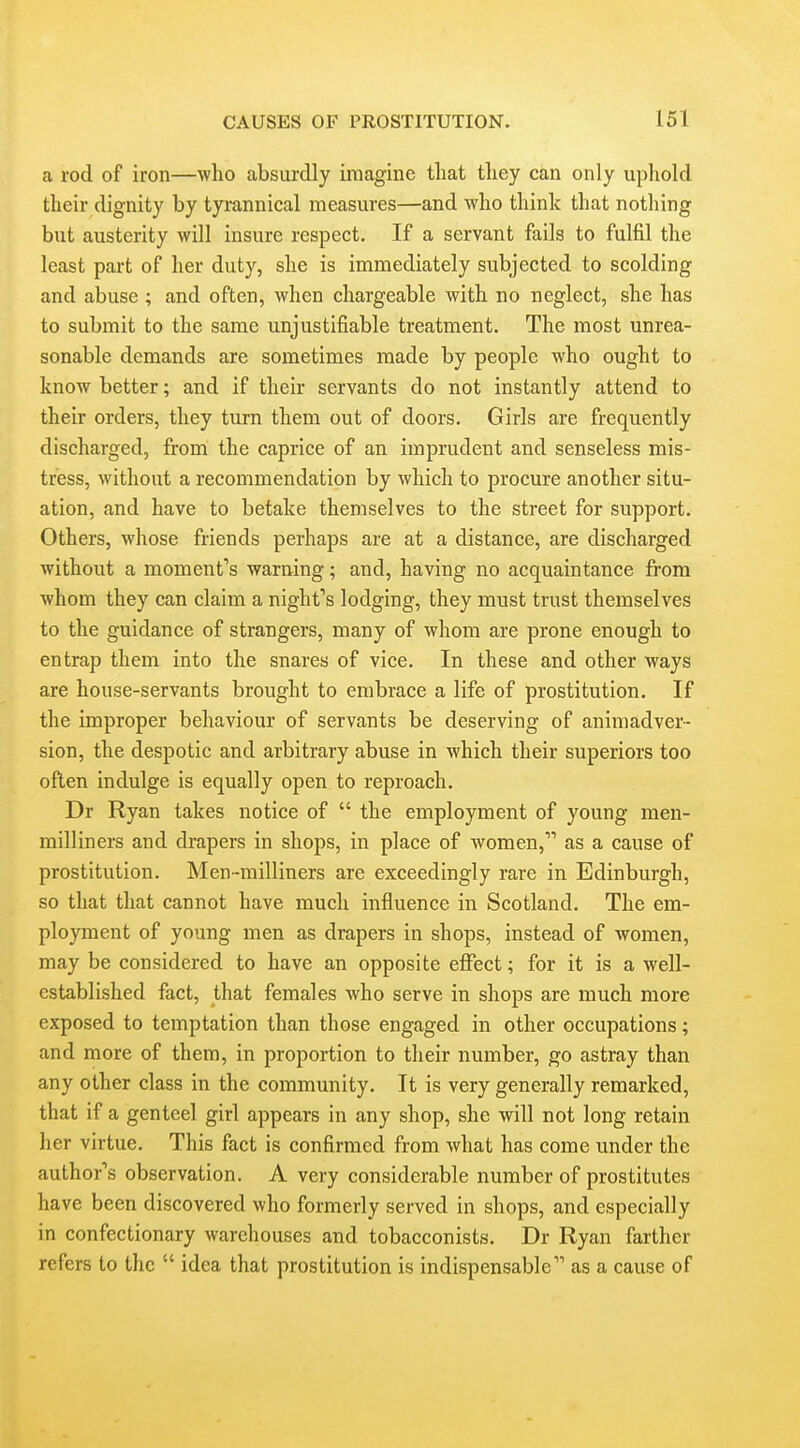 a rod of iron—who absurdly imagine tliat they can only uphold their dignity by tyrannical measures—and who think that notliing but austerity will insure respect. If a servant fails to fulfil the least part of her duty, she is immediately subjected to scolding and abuse ; and often, when chargeable with no neglect, she has to submit to the same unjustifiable treatment. The most unrea- sonable demands are sometimes made by people who ought to know better; and if their servants do not instantly attend to their orders, they turn them out of doors. Girls are frequently discharged, from the caprice of an imprudent and senseless mis- tress, without a recommendation by which to procure another situ- ation, and have to betake themselves to the street for support. Others, whose friends perhaps are at a distance, are discharged without a moment*'s warning; and, having no acquaintance from whom they can claim a night's lodging, they must trust themselves to the guidance of strangers, many of whom are prone enough to entrap them into the snares of vice. In these and other ways are house-servants brought to embrace a life of prostitution. If the improper behaviour of servants be deserving of animadver- sion, the despotic and arbitrary abuse in which their superiors too often indulge is equally open to reproach. Dr Ryan takes notice of  the employment of young men- milliners and drapers in shops, in place of women, as a cause of prostitution. Men -milliners are exceedingly rare in Edinburgh, so that that cannot have much influence in Scotland. The em- ployment of young men as drapers in shops, instead of women, may be considered to have an opposite effect; for it is a well- established fact, that females who serve in shops are much more exposed to temptation than those engaged in other occupations; and more of them, in proportion to their number, go astray than any other class in the community. It is very generally remarked, that if a genteel girl appears in any shop, she will not long retain her virtue. This fact is confirmed from what has come under the author's observation. A very considerable number of prostitutes have been discovered who formerly served in shops, and especially in confectionary warehouses and tobacconists. Dr Ryan farther refers to the  idea that prostitution is indispensable as a cause of