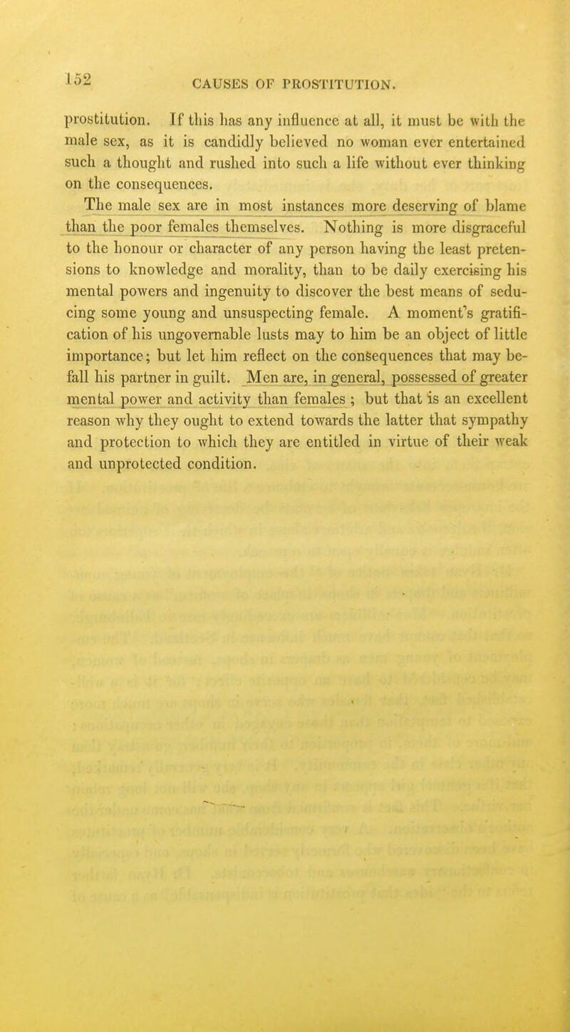 prostitution. If this lias any influence at all, it must be with the male sex, as it is candidly believed no woman ever entertained such a thought and rushed into such a life without ever thinking on the consequences. The male sex are in most instances more deserving of blame than the poor females themselves. Nothing is more disgraceful to the honour or character of any person having the least preten- sions to knowledge and morality, than to be daily exercising his mental powers and ingenuity to discover the best means of sedu- cing some young and unsuspecting female. A moment's gratifi- cation of his ungovernable lusts may to him be an object of little importance; but let him reflect on the consequences that may be- fall his partner in guilt. Men are, in general, possessed of greater mental power and activity than females ; but that is an excellent reason why they ought to extend towards the latter that sympathy and protection to which they are entitled in virtue of their weak and unprotected condition.