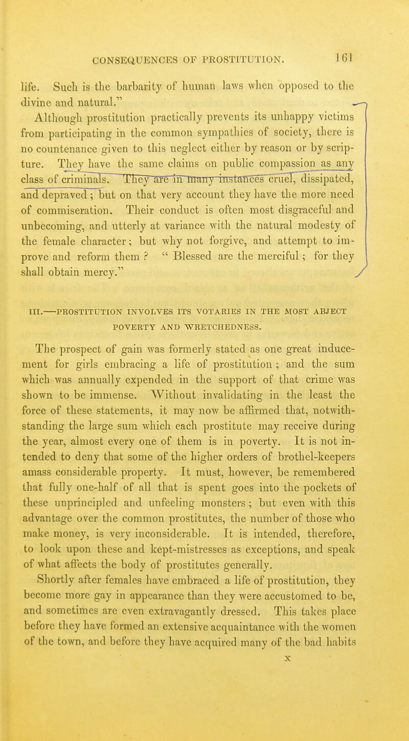 IGl life. Such is tlie barbarity of human laws when opposed to the divine and natural. ^ Although prostitution practically prevents its unhappy victims from participating in the common sympathies of society, there is no countenance given to this neglect either by reason or by scrip- ture. They^ave the same claims on public compassion as any class of crimmaTsi They ill'e In immy iustMTces~cnieT7dissipated, and depraved; but on that very account they have the more need of commiseration. Their conduct is often most disgraceful and unbecoming, and utterly at variance with the natural modesty of the female character; but why not forgive, and attempt to im- prove and reform them ?  Blessed are the merciful; for they shall obtain mercy. y III. PROSTITUTION INVOLVES ITS VOTARIES IN THE MOST ABJECT POVERTY AND WRETCHEDNESS. The prospect of gain was formerly stated as one great induce- ment for girls embracing a life of prostitution ; and the sum which was annually expended in the support of that crime was shown to be immense. Without invalidating in the least the force of these statements, it may now be affirmed that, notwith- standing the large sum which each prostitute may receive during the year, almost every one of them is in poverty. It is not in- tended to deny that some of the higher orders of brothel-keepers amass considerable property. It must, however, be remembered that fully one-half of all that is spent goes into the pockets of these unprincipled and unfeeling monsters ; but even with this advantage over the common prostitutes, the number of those who make money, is very inconsiderable. It is intended, therefore, to look upon these and kept-mistresses as exceptions, and speak of what affects the body of prostitutes generally. Shortly after females have embraced a life of prostitution, they become more gay in appearance than they were accustomed to be, and sometimes are even extravagantly dressed. This takes place before they have formed an extensive acquaintance with the women of the town, and before they have acquired many of the bad habits X