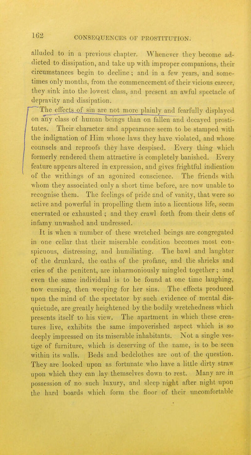 alluded to in a previous chapter. Whenever they become ad- dicted to dissipation, and take up with improper companions, their circumstances begin to decline; and in a few years, and some- times only months, from the commencement of their vicious career, they sink into the lowest class, and present an awful spectacle of depravity and dissipation. The cffect£jojlsin_are not more plainly and fearfully displayed on aiiy class of human beings than on fallen and decayed prosti- tutes. Their character and appearance seem to be stamped with the indignation of Him whose laws they have violated, and whose counsels and reproofs they have despised. Every thing which formerly rendered them attractive is completely banished. Every feature appears altered in expression, and gives frightful indication of the writhings of an agonized conscience. The friends with whom they associated only a short time before, are now unable to recognise them. The feelings of pride and of vanity, that were so active and powerful in propelling them into a licentious life, seem enervated or exhausted ; and they crawl forth from their dens of infamy unwashed and undressed. It is when a number of these wretched beings are congregated in one cellar that their miserable condition becomes most con- spicuous, distressing, and humiliating. The bawl and laughter of the drunkard, the oaths of the profane, and the shrieks and cries of the penitent, are inharmoniously mingled together ; and even the same individual is to be found at one time laughing, now cursing, then weeping for her sins. The elFects produced upon the mind of the spectator by such evidence of mental dis- quietude, are greatly heightened by the bodily wretchedness which presents itself to his view. The apartment in which these crea- tures live, exhibits the same impoverished aspect which is so deeply impressed on its miserable inhabitants. Not a single ves- tige of furniture, which is deserving of the name, is to be seen within its walls. Beds and bedclothes are out of the question. They are looked upon as fortunate who have a little dirty straw upon which they can lay themselves down to rest. JNIany are in possession of no such luxury, and sleep night after night upon the hard boards which form the floor of their uncomfortable