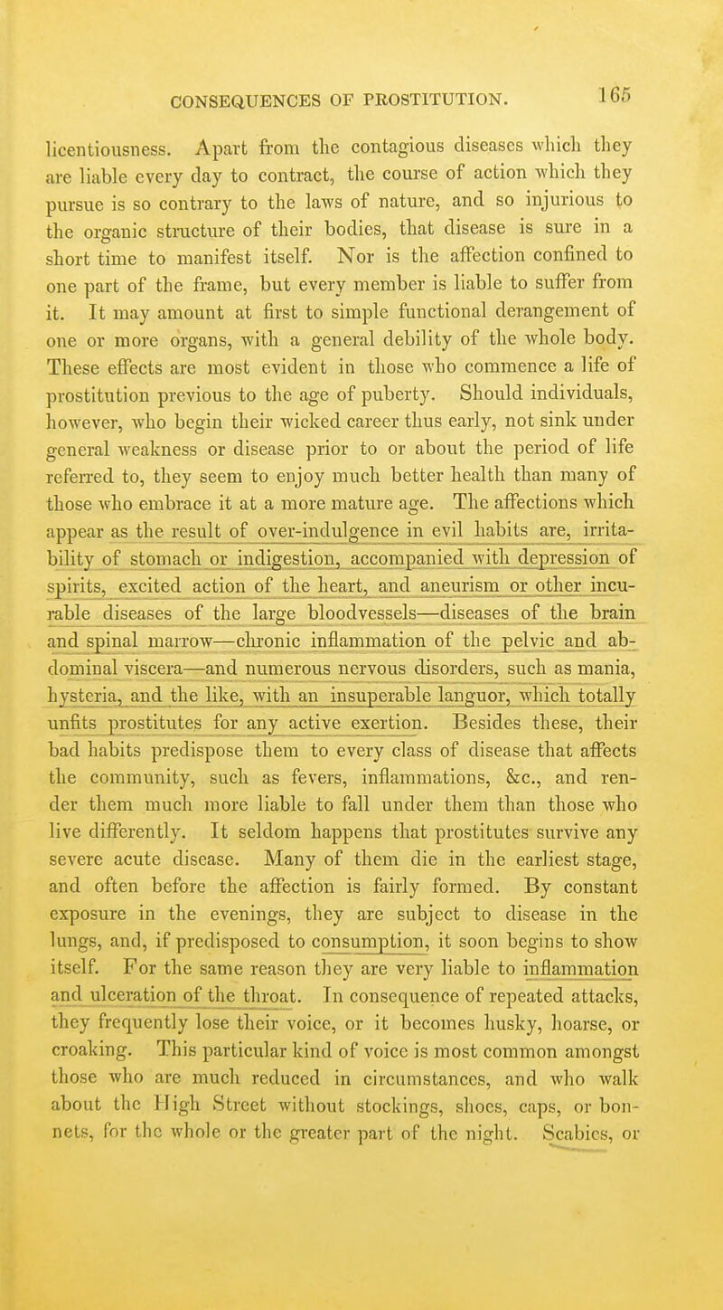 licentiousness. Apart from the contagious diseases which they are liable every day to contract, the course of action which they pursue is so contrary to the laws of nature, and so injurious to the organic structure of their bodies, that disease is sure in a short time to manifest itself. Nor is the affection confined to one part of the frame, but every member is liable to suffer from it. It may amount at first to simple functional derangement of one or more organs, with a general debility of the vrhole body. These effects are most evident in those who commence a life of prostitution previous to the age of puberty. Should individuals, however, who begin their wicked career thus early, not sink under general weakness or disease prior to or about the period of life referred to, they seem to enjoy much better health than many of those who embrace it at a more mature age. The affections which appear as^the result of over-indulgence in evil habits are, irrita- bility of stomach or indiges of spirits, excited action of the hearty ajid aneurism or odier incu- rable diseases of the large bloodvessels—diseases of the brain and spinal marrow—chronic inflammation of the pelvic and ab- dominal viscera—and numerous nervous disorders, such as mania, hysteria, and the like, with an insuperable languor, which totally unfits prostitutes for any_ax;tiye_exej:tion. Besides these, their bad habits predispose them to every class of disease that affects the community, such as fevers, inflammations, &c., and ren- der them much more liable to fall under them than those who live differently. It seldom happens that prostitutes survive any severe acute disease. Many of them die in the earliest stage, and often before the affection is fairly formed. By constant exposure in the evenings, they are subject to disease in the lungs, and, if predisposed to consumption, it soon begins to show itself. For the same reason they are very liable to inflammation and ulceration of the throat. In consequence of repeated attacks, they frequently lose their voice, or it becomes husky, hoarse, or croaking. This particular kind of voice is most common amongst those who are much reduced in circumstances, and who walk about the High Street without stockings, shoes, caps, or bon- nets, for the whole or the greater part of the night. Scabies, or