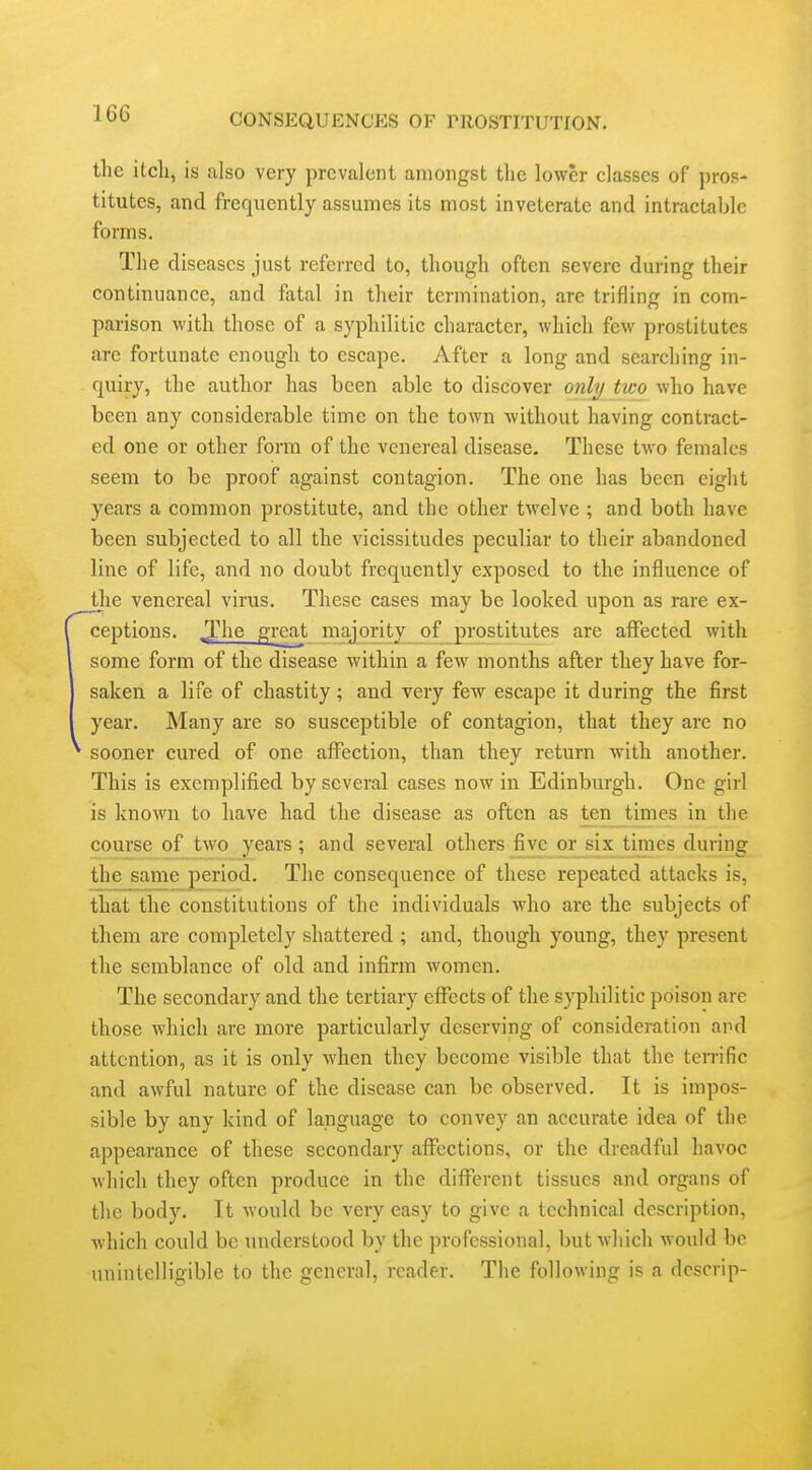 the itch, is also very prevalent amongst the lower classes of pros- titutes, and frequently assumes its most inveterate and intractable forms. The diseases just referred to, though often severe during their continuance, and fatal in their termination, are trifling in com- parison with those of a syphilitic character, which few prostitutes are fortunate enough to escape. After a long and searching in- quiry, the author has been able to discover only two who have been any considerable time on the town without having contract- ed one or other form of the venereal disease. These two females seem to be proof against contagion. The one has been eight years a common prostitute, and the other twelve ; and both have been subjected to all the vicissitudes peculiar to their abandoned line of life, and no doubt frequently exposed to the influence of jjie venereal virus. These cases may be looked upon as rare ex- ceptions. JJhe great majority of prostitutes are aflPected with some form of the disease within a few months after they have for- saken a life of chastity; and very few escape it during the first year. Many are so susceptible of contagion, that they are no sooner cured of one affection, than they return with another. This is exemplified by several cases now in Edinburgh. One girl is known to have had the disease as often as tenjtimes in the course of two years ; and several others five or six times during the same period. The consequence of these repeated attacks is, that the constitutions of the individuals who are the subjects of them are completely shattered ; and, though young, they present the semblance of old and infirm Avomen. The secondary and the tertiary effects of the syphilitic poison are those which are more particularly deserving of consideration and attention, as it is only when they become visible that the ten-ific and awful nature of the disease can be observed. It is impos- sible by any kind of language to convey an accurate idea of the appearance of these secondary affections, or the dreadful havoc which they often produce in the different tissues and organs of the body. It would be very easy to give a technical description, which could be understood by the professional, but which would be unintelligible to the general, reader. The following is a descrip-