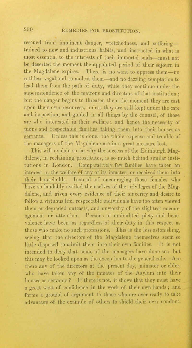 rescued from imminent clanger, wretchedness, and suffering— trained to ne\^ and industrious habits, 'and instructed in what is most essential to the interests of their immortal souls—must not be deserted the moment the appointed period of their sojourn in the Magdalene expires. There is no want to oppress them—no ruthless vagabond to molest them—and no dazzling temptation to lead them from the path of duty, while they continue under the superintendence of the matrons and directors of that institution ; but the danger begins to threaten them the moment they are cast upon their own resources, unless they are still kept under the care and inspection, and guided in all things by the counsel, of those are who interested in their welfare; and hence the necessity of pious and respectable families taking them into their houses as servants. Unless this is done, the whole expense and trouble of the managers of the Magdalene are in a great measure lost. This will explain so far why the success of the Edinburgh Mag- dalene, in reclaiming prostitutes, is so much behind similar insti- tutions in London. Comparatively,few families have taken an interest in the welfare 6f any of its inmates, or^received them into their households. Instead of encouraging those females who have so laudably availed themselves of the privileges of the Mag- dalene, and given every evidence of their sincerity and desire to follow a virtuous life, respectable individuals have too often viewed them as degraded outcasts, and unworthy of the slightest encour- agement or attention. Persons of undoubted piety and bene- volence have been as regardless of their duty in this respect as those who make no such professions. This is the less astonishing, seeinor that the directors of the Magdalene themselves seem so little disposed to admit them into their own families. It is not intended to deny that some of the managers have done so; but this may be looked upon as the exception to the general rule. Are there any of the directors at the present day, minister or elder, Avho have taken any of the inmates of the Asylum into their houses as servants ? If there is not, it shows that they must have a great want of confidence in the work of their own hands; and forms a ground of argument to those who are ever ready to take advantage of the example of others to shield their own conduct.