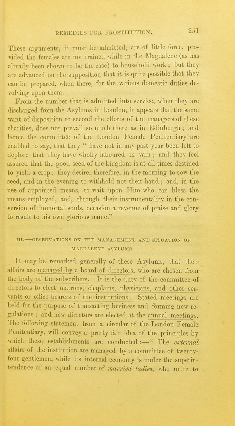 These argnments, it must be admitted, are of little force, pro- vided the females are not trained while in the Magdalene (as has already been shown to be the case) to household work; but they are advanced on the supposition that it is quite possible that they can be prepared, when there, for the various domestic duties de- volving upon them. From the number that is admitted into service, when they are discharged from the Asylums in London, it appears that the same want of disposition to second the efforts of the managers of these charities, does not prevail so much there as in Edinburgh; and hence the committee of the London Female Penitentiary are enabled to say, that they  have not in any past year been left to deplore that they have wholly laboured in vain ; and they feel assured that the good seed of the kingdom is at all times destined to yield a crop : they desire, therefore, in the morning to sow the seed, and in the evening to withhold not their hand; and, in the use of appointed means, to wait upon Him who can bless the means employed, and, through their instrumentality in the con- version of immortal souls, occasion a revenue of praise and glory to result to his own glorious name. III. OBSERVATIONS ON THE MANAGEMENT AND SITUATION OF MAGDALENE ASYLUMS. It may be remarked generally of these Asylums, that their affiiirs are nianaged by a board of directors, who are chosen from the body of the subscribers. It is the duty of the committee of directors to elect matrons, chaplains, physicians, and other ser- vants or office-bearers of the institutions. Stated meetings are held for the purpose of transacting business and forming new re- gulations ; and new directors are elected at the annual meetings. The following statement from a circular of the London Female Penitentiary, will convey a pretty fair idea of the principles by which these establishments are conducted :— The external affairs of the institution are managed by a committee of twenty- four gentlemen, while its internal economy is under the superin- tendence of an equal number of married ladies, who imite to