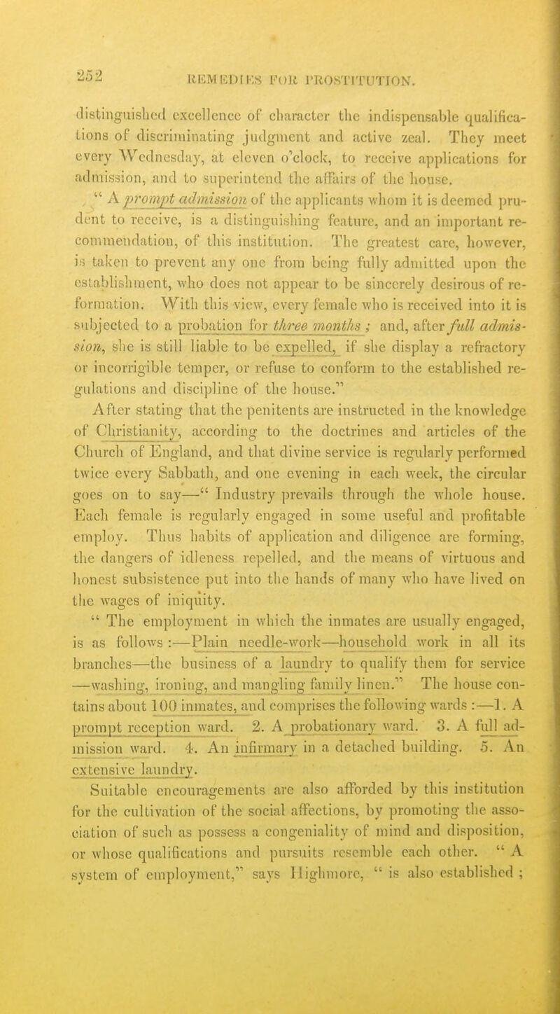 2o2 llIiMICDIKS For i'TlOSTITUTION. distiiiguislietl excellence of character the indispensable qualifica- tions of discriminating judgment and active zeal. They meet every Wednesday, at eleven o'clock, to receive applications for admission, and to superintend tlie affairs of the house. ,  A prompt admission of the applicants whom it is deemed pru - dent to receive, is a distinguishing feature, and an important re- commendation, of this institution. The greatest care, however, is taken to prevent any one from being fully admitted upon the establishment, who does not appear to be sincerely desirous of re- formation. With this view, every female who is received into it is subjected to a probation for three months ; and, after full admis- sion, she is still liable to be expelled^ if she display a refractory or incorrigible temper, or refuse to conform to the established re- gulations and discipline of the house. After stating that the penitents are instructed in the knowledge of Christianity, according to the doctrines and articles of the Church of England, and that divine service is regularly performed twice every Sabbath, and one evening in each week, the circular goes on to say— Industry prevails through the whole house. Each female is regularly engaged in some useful and profitable employ. Thus habits of application and diligence are forming, the dangers of idleness repelled, and the means of virtuous and honest subsistence put into the hands of many who have lived on the wages of iniquity.  The employment in which tlie inmates are usually engaged, is as follows :—Plain needle-work—household work in all its branches—the business of a laundry to qualify them for service —washing, ironing, and mangling family linen. The house con- tains about 100 inmates, and comprises the following wards :—1. A prompt reception ward. 2. Ajjrobationary ward. 3. A full ad- mission ward. 4. An jnfinnai-y in a detached building. 5. An extensive laundry. Suitable encouragements are also afforded by this institution for the cultivation of the social affections, by promoting the asso- ciation of such as possess a congeniality of mind and disposition, or whose qualifications and pursuits resemble each other.  A system of employment, says llighniorc,  is also established ;