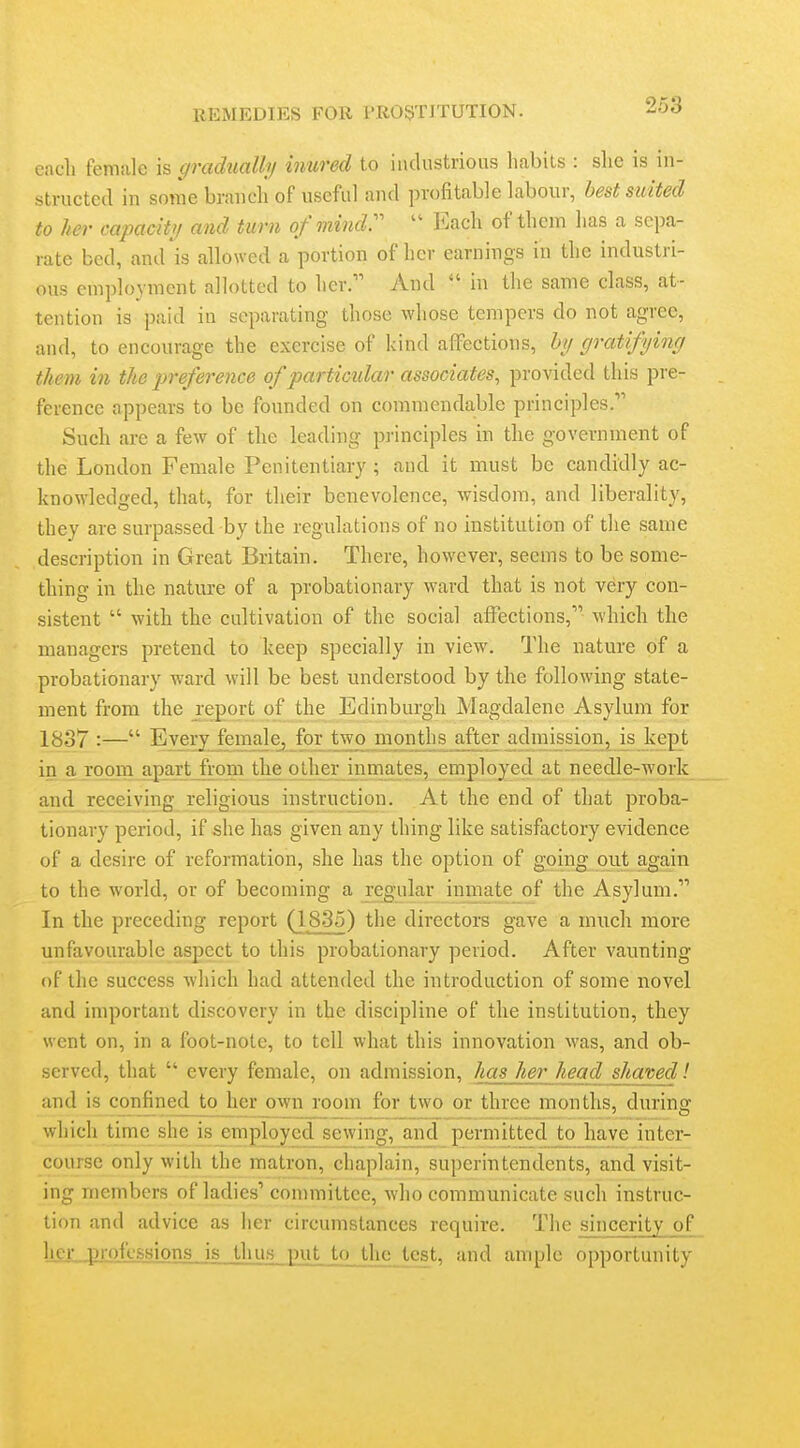 each female is gradually inured to industrious habits : she is in- structed in some brancli of useful and profitable labour, best suited to her capacity and turn of mindr  Each of them has a sepa- rate bed, and is allowed a portion of her earnings in the industri- ous employment allotted to her. And  in the same class, at- tention is paid in separating those whose tempers do not agree, and, to encourage the exercise of kind affections, by gratifying them in the jyreference of particular associates, provided this pi-e- ference appears to be founded on commendable principles, Such are a few of the leading pi-inciples in the government of the London Female Penitentiary ; and it must be candidly ac- knowledged, that, for their benevolence, wisdom, and liberality, they are surpassed by the regulations of no institution of the same description in Great Britain. There, however, seems to be some- thing in the nature of a probationary ward that is not very con- sistent  with the cultivation of the social affections, which the managers pretend to keep specially in view\ The nature of a probationary ward will be best understood by the following state- ment from the report of the Edinburgh Magdalene Asylum for 1837 :— Every fema]e_, for two^ months a_fter admission, is kept in a room apart from the other innriates, employed at needle-work and receiving religious instruction. At the end of that proba- tionary period, if she has given any thing like satisfactory evidence of a desire of reformation, she has the option of going out again to the world, or of becoming a regular inmate of the Asylum. In the preceding report (1835) the directors gave a much more unfavourable aspect to this probationary period. After vaimting of the success which had attended the introduction of some novel and important discovery in the discipline of the institution, they went on, in a foot-note, to tell what this innovation was, and ob- served, that  every female, on admission, has her head shaved! and is confined to her own room for two or three months, during which time she is employed sewing, and permitted _to have inter- course only with the matron, chaplain, superintendents, and visit- ing members of ladies'* committee, who communicate such instruc- tion and advice as her circumstances require. The sincerity of hejLjjmfkssjons^is J,hus ]Hit to the test, and ample opportunity