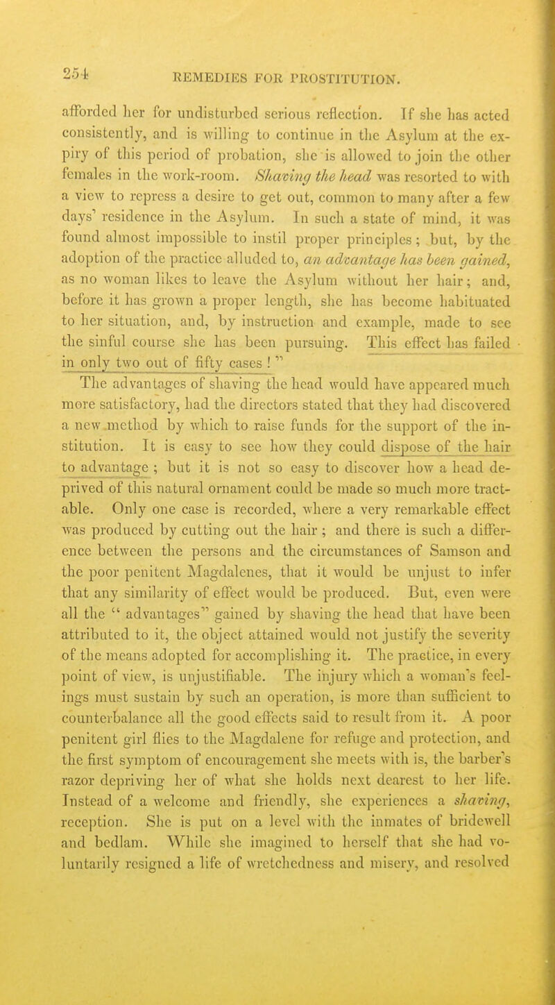 aiForded lier for undisturbed serious reflection. If she has acted consistently, and is willing to continue in the Asylum at the ex- piry of this period of probation, she is allowed to join the other females in the work-room. Shaving the head was resorted to with a view to repress a desire to get out, common to many after a few days' residence in the Asylum. In such a state of mind, it was found almost impossible to instil proper principles; but, by the adoption of the practice alluded to, an advantage has been gained, as no woman likes to leave the Asylum without her hair; and, before it has grown a proper length, she has become habituated to her situation, and, by instruction and example, made to see the sinful course she has been pursuing. This effect has failed in only two out of fifty cases !  The advantages of shaving the head would have appeared much more satisfactory, had the directors stated that they had discovered a new .method by which to raise funds for the support of the in- stitution. It is easy to see how they could dispose of the hair to advantage ; but it is not so easy to discover how a head de- prived of this natural ornament could be made so much more tract- able. Only one case is recorded, where a very remarkable effect Avas produced by cutting out the hair; and there is such a differ- ence between the persons and the circumstances of Samson and the poor penitent Magdalcnes, that it would be unjust to infer that any similarity of effect would be produced. But, even were all the  advantages gained by shaving the head that have been attributed to it, the object attained would not justify the severity of the means adopted for accomplishing it. The practice, in every point of view, is unjustifiable. The injury which a Avoman's feel- ings must sustain by such an operation, is more than sufficient to counterbalance all the good effects said to result from it. A poor penitent girl flies to the Magdalene for refuge and protection, and the first symptom of encouragement she meets with is, the barber's razor de])riving her of what she holds next dearest to her life. Instead of a welcome and friendly, she experiences a shaving, reception. She is put on a level with the inmates of bridewell and bedlam. While she imagined to herself that she had vo- luntarily resigned a life of wretchedness and misery, and resolved i