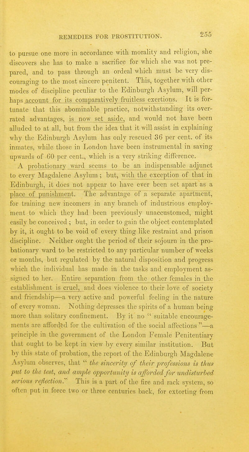 to pursue one more in accordance witli morality and religion, she discovers she has to make a sacrifice for which she was not pre- pared, and to pass through an ordeal which must be very dis- couraging to the most sincere penitent. This, together with other modes of discipline peculiar to the Edinburgh Asylum, will per- haps account, for i^comparatively fruitless exertions. It is for- tunate that this abominable practice, notwithstanding its over- rated advantages, is now set aside, and would not have been alluded to at all, but from the idea that it will assist in explaining why the Edinburgh Asylum has only rescued 36 per cent, of its inmates, while those in London have been instrumental in saving upwards of 60 per cent., which is a very striking difference. A probationary ward seems to be an indispensable adjunct to every Magdalene Asylum ; but, with tlie_ exception of that in Edinburgh, it does not appear to have ever been set apart as a place of punishment. The advantage of a separate apartmerit, for training new incomers in any branch of industrious employ- ment to which they had been previously unaccustomed, might easily be conceived ; but, in order to gain the object contemplated by it, it ought to be void of every thing like restraint and prison discipline. Neither ought the period of their sojourn in the pro- bationary ward to be restricted to any particular number of weeks or months, but regulated by the natural disposition and progress which the individual has made in the tasks and employment as- signed to her. Entire separation from the other feinales in the establishment is cruel, and does violence to their love of society and friendship—a A'ery active and powerful feeling in the nature of every woman. Nothing depresses the spirits of a human being more than solitary confinement. By it no  suitable encourage- ments are afford'fed for the cultivation of the social affections —a principle in the government of the London Female Penitentiary that ought to be kept in view by every similar institution. But by this state of probation, the report of the Edinburgh Magdalene Asylum observes, that  the sincerity of their professions is tims put to the test, and ample opportunity is afforded for undisturbed serious refection.'''' This is a part of the fire and rack system, so often put in force two or three centuries back, for extorting from