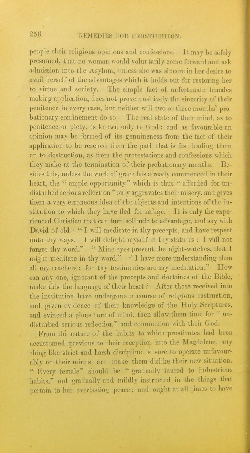 people their religious opinions and confessions. It may be safely presumed, that no woman would voluntarily conic forward and ask admission into the Asylum, unless she was sincere in her desire to avail herself of the advantages which it holds out for restoring her to virtue and society. The simple fact of unfortunate females making application, does not prove positively the sincerity of their penitence in every case, but neither will two or three months' pro- bationary confinement do so. The real state of their mind, as to penitence or piety, is known only to God; and as favourable an opinion may be formed of its genuineness from the fact of their application to be rescued from the path that is fast leading them on to destruction, as from the protestations and confessions which they make at the termination of their probationary months. Be- sides this, unless the work of grace has already commenced in their heart, the  ample opportunity which is thus  afforded for un- disturbed serious reflection only aggravates their misery, and gives them a very erroneous idea of the objects and intentions of the in- stitution to which they have fled for refuge. It is only the expe- rienced Christian that can turn solitude to advantage, and say with David of old— I will meditate in thy precepts, and have respect unto thy M'ays. I will delight myself in thy statutes : I will not forget thy word.  Mine eyes prevent the night-watches, that I might meditate in thy word. I have more understanding than all my teachers ; for thy testimonies are my meditation. How can any one, ignorant of the precepts and doctrines of the Bible, make this the lano-uacfe of their heart ? After those received into the institution have undergone a course of religious instruction, and given evidence of their knowledge of the Holy Scriptures, and evinced a pious turn of mind, then allow them time for  un- disturbed serious reflection and communion with their God. From the nature of the habits to which prostitutes had been accustomed previous to their reception into the ISIagdalene, any thing like strict and harsh discipline is sure to operate unfavour- ably on their minds, and make them dislike their new situation.  Every female should be  gradually inured to industrious habits, and gradually and mildly instructed in the things that pertain to her everlasting peace ; and ought at all times to luivc