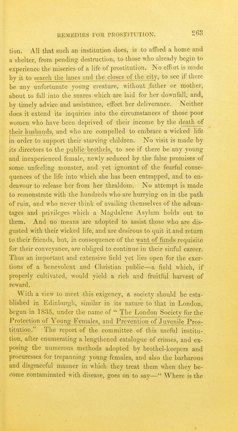 tion. All that such an institution does, is to afford a home and a shelter, from pending destruction, to those who already begin to experience the miseries of a life of prostitution. No effort is made by it to search the lanes and the closes of the city, to see if there be any unfortunate young creature, without father or mother, about to fall into the snares which are laid for her downfall, and, by timely advice and assistance, effect her deliverance. Neither does it extend its inquiries into the circumstances of those poor women who have been deprived of their income by the death of their husbands, and who are compelled to embrace a wicked life in order to support their starving children. No visit is made by its directors to the public brothelsj to see if there be any young and inexperienced female, newly seduced by the false promises of some unfeeling monster, and yet ignorant of the fearful conse- quences of the life into which she has been entrapped, and to en- deavour to release her from her thraldom. No attempt is made to remonstrate with the hundreds who are hurrying on in the path of ruin, and who never think of availing themselves of the advan- tages and privileges which a Magdalene Asylum holds out to them. And no means are adopted to assist those who are dis- gusted with their wicked life, and are desirous to quit it and return to their friends, but, in consequence of the want of funds requisite for their conveyance, are obliged to continue in their sinful career. Thus an important and extensive field yet lies open for the exer- tions of a benevolent and Christian public—a field which, if properly cultivated, would yield a rich and fruitful harvest of reward. With a view to meet this exigency, ft society should be esta- blished in Edinburgli, siniilar in its nature to that in London, begun in 1835, under the name of  The London Society for the Protection of Young Females, and Prevention of Juvenile Pros- titution. The report of the committee of this useful institu- tion, after enumerating a lengthened catalogue of crimes, and ex- posing the numerous methods adopted by brothel-keepers and procuresses for trepanning young females, and also the barbarous and disgraceful manner in which they treat them when they be- come contaminated with disease, goes on to say— Where is the