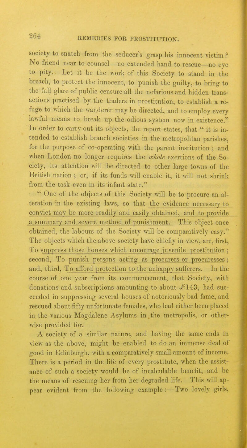 2G4 society to snatch from the seducer's grasp liis innocent victim ? No friend near to counsel—no extended hand to rescue—no eve to pity. Let it be the work of this Society to stand in the breach, to protect the innocent, to punish tlie guilty, to bring to the full glare of public censure all the nefarious and hidden trans- actions practised by the traders in prostitution, to establish a re- fuge to which the wanderer may be directed, and to employ every laAvful means to break up the odious system now in existence. In order to carry out its objects, the report states, that  it is in- tended to establish branch societies in the metropolitan parishes, for the purpose of co-operating with the parent institution ; and when London no longer requires the whole exertions of the So- ciety, its attention will be directed to other large towns of the British nation ; or, if its funds will enable it, it will not shrink from the task even in its infant state.  One of the objects of this Society will be to procure an al- teration in the existing laws, so that the evidence necessary to convict ma.y be more readily and easily obtained, and to provide ^a^ummary and severe method of punishment. This object once obtained, the labours of the Society will be comparatively easy. The objects which the above society have chiefly in view, are. first. To suppress those houses which encourage juvenile prostitution; second. To punish persons acting as procurers or procuresses; and, third. To afford protection to the unhappy sufferers. In the course of one year from its commencement, that Society, with donations and subscriptions amounting to about d£*143, had suc- ceeded in suppressing several houses of notoriously bad fame, and rescued about fifty unfortunate females, who had either been placed in the various Magdalene Asylums in.the metropolis, or other- wise provided for. A society of a similar nature, and having the same ends in view as the above, miglit be enabled to do an immense deal of good in Edinburgh, with a comparatively small amount of income. There is a period in the life of every prostitute, when the assist- ance of such a society would be of incalculable benefit, and be the means of rescuing her from her degraded life. This will ap- pear evident from the following example :—Two lovely girls,