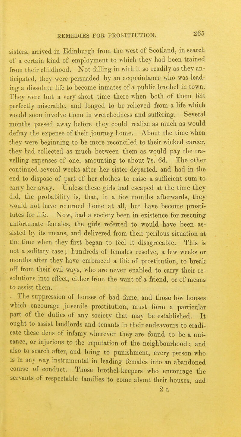 sisters, arrived in Edinburgh from the west of Scotland, in search of a certain kind of employment to which they had been trained from their childhood. Not falling in with it so readily as they an- ticipated, they were persuaded by an acquaintance who was lead- ing a dissolute life to become inmates of a public brothel in town. They were but a very short time there when both of them felt perfectly miserable, and longed to be relieved from a life which would soon involve them in wretchedness and suffering. Several months passed away before they could realize as much as would defray the expense of their journey home. About the time when they were beginning to be more reconciled to their wicked career, they had collected as much between them as would pay the tra- velling expenses of one, amounting to about 7s. 6d. The other continued several weeks after her sister departed, and had in the end to dispose of part of her clothes to raise a sufficient sum to carry her away. Unless these girls had escaped at the time they did, the probability is, that, in a few months afterwards, they would not have returned home at all, but have become prosti- tutes for life. Now, had a society been in existence for rescuing unfortunate females, the girls referred to would have been as- sisted by its means, and delivered from their perilous situation at the time when they first began to feel it disagreeable. This is not a solitary case; hundreds of females resolve, a few weeks or months after they have embraced a life of prostitution, to break off from their evU ways, who are never enabled to carry their re- solutions into effect, either from the want of a friend, or of means to assist them, - The suppression of houses of bad fame, and those low houses which encourage juvenile prostitution, must form a particular part of the duties of any society that may be established. It ought to assist landlords and tenants in their endeavours to eradi- cate these dens of infamy wherever they are found to be a nui- sance, or injurious to the reputation of the neighbourhood; and also to search after, and bring to punishment, every person who is in any way instrumental in leading females into an abandoned course of conduct. Those brothel-keepers who encourage the servants of respectable families to come about their houses, and 2 L