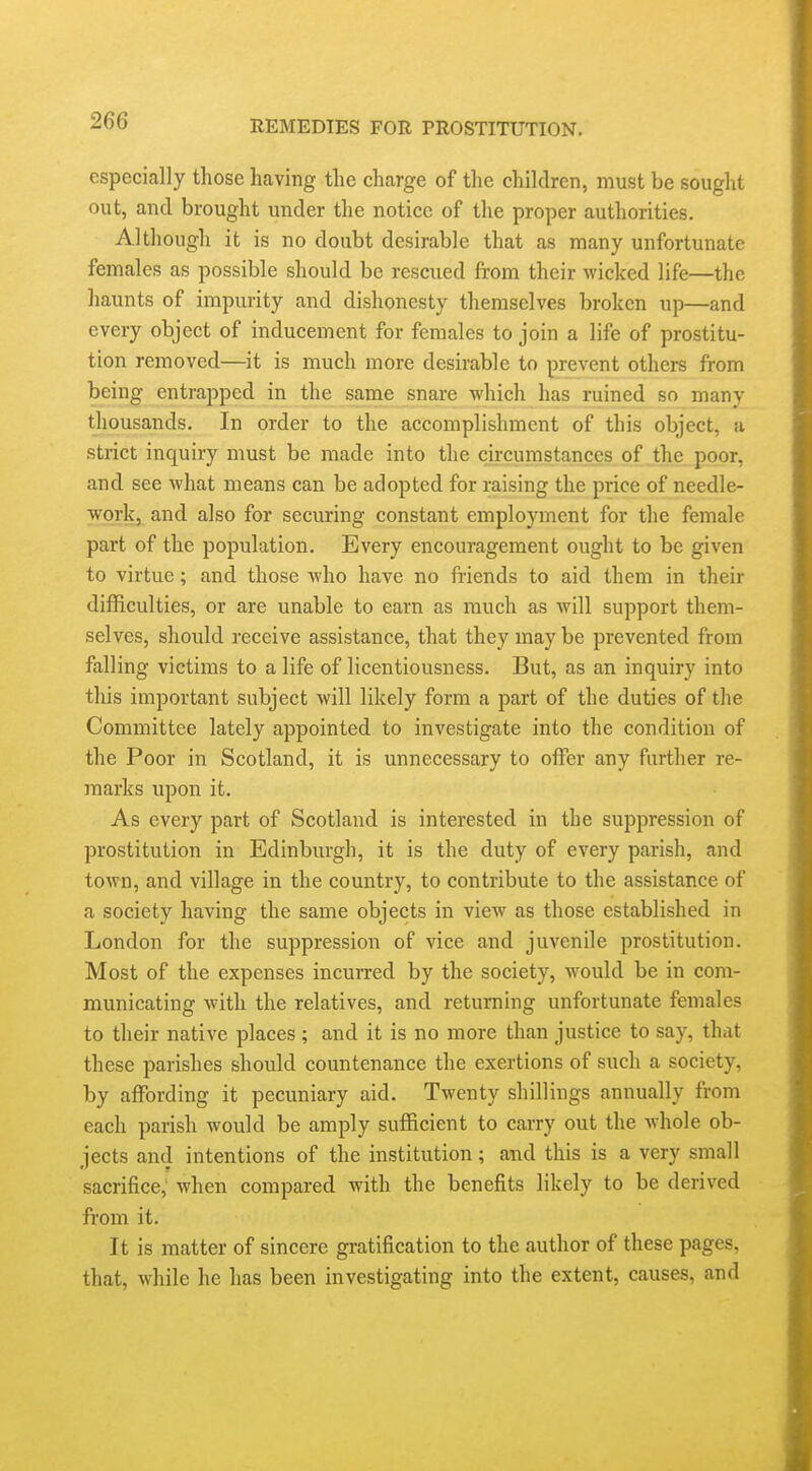 especially those having the charge of the children, must be sought out, and brought under the notice of the proper authorities. Although it is no doubt desirable that as many unfortunate females as possible should be rescued from their wicked life—the haunts of impurity and dishonesty themselves broken up—and every object of inducement for females to join a life of prostitu- tion removed—it is much more desirable to prevent others from being entrapped in the same snare which has ruined so many thousands. In order to the accomplishment of this object, a strict inquiry must be made into the circumstances of the poor, and see what means can be adopted for raising the price of needle- worlf, and also for securing constant employment for the female part of the population. Every encouragement ought to be given to virtue; and those who have no friends to aid them in their difficulties, or are unable to earn as much as will support them- selves, should receive assistance, that they may be prevented from falling victims to a life of licentiousness. But, as an inquiry into this important subject will likely form a part of the duties of the Committee lately appointed to investigate into the condition of the Poor in Scotland, it is unnecessary to offer any further re- marks upon it. As every part of Scotland is interested in the suppression of prostitution in Edinburgh, it is the duty of every parish, and town, and village in the country, to contribute to the assistance of a society having the same objects in view as those established in London for the suppression of vice and juvenile prostitution. Most of the expenses incurred by the society, would be in com- municating with the relatives, and returning unfortunate females to their native places ; and it is no more than justice to say, that these parishes should countenance the exertions of such a society, by affording it pecuniary aid. Twenty shillings annually from each parish would be amply sufficient to carry out the whole ob- jects and intentions of the institution; and this is a very small sacrifice; when compared with the benefits likely to be derived from it. It is matter of sincere gratification to the author of these pages, that, while he has been investigating into the extent, causes, and
