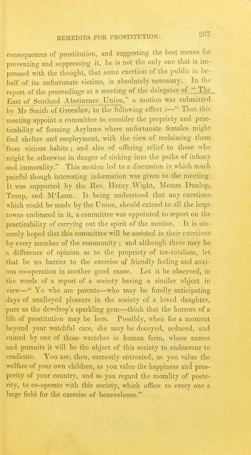 consequences of prostitution, and suggesting the best means for preventing and suppressing it, he is not the only one that is im- pressed with the thought, that some exertion of the public in be- half of its imfortunate victims, is absolutely necessary. In the report of the proceedings at a meeting of the delegates of JlThc East of Scotland Abstinence Unioii, a motion was submitted by Mr Smith of Greenlaw, to the following effect:— That this meeting appoint a committee to consider the propriety and prac- ticability of forming Asylums where unfortunate females might find shelter and employment, with the view, of reclaiming them from \'icious habits ; and also of offering relief to those who might be otherwise in danger of sinking into the paths of infamy and immorality. This motion led to a discussion in which much painful though interesting information was given to the meeting. It was supported by the Rev. Henry Wight, Messrs Dunlop, Troup, and M'Lean. It being understood that any exertions which could be made by the Union, should extend to all the large towns embraced in it, a committee was appointed to report on the practicability of carrying out the spirit of the motion. It is sin- cerely hoped that this committee will be assisted in their exertions by every member of the community ; and although there may be a difference of opinion as to the propriety of tee-totalism, let that be no barrier to the exercise of fi'iendly feeling and anxi- ous co-operation in another good cause. Let it be observed, in the words of a report of a society having a similar object in view— Ye who are parents—who may be fondly anticipating days of unalloyed pleasure in the society of a loved daughter, pure as the dewdrop's sparkling gem—think that the horrors of a life of prostitution may be hers. Possibly, Avhen for a moment beyond your watchful care, she may be decoyed, seduced, and ruined by one of those wretches in human form, whose names and pursuits it will be the object of this society to endeavour to eradicate. You are, then, earnestly entreated, as you value the welfare of your own children, as you value the happiness and pros- perity of your country, and as you regard the morality of poste- rity, to co-operate with this society, which offers to every one a large field for the exercise of benevolence.