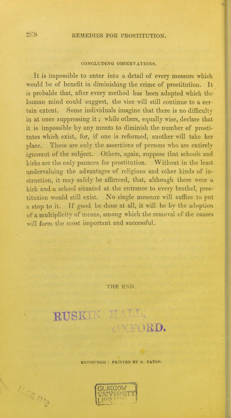 2C8 CONCLUDING OBSERVATIONS. It is impossible to enter into a detail of every measure which would be of benefit in diminishing the crime of prostitution. It is probable that, after every method has been adopted which tlie human mind could suggest, the vice will still continue to a cer- tain extent. Some individuals imagine that there is no difficulty in at once suppressing it; while others, equally wise, declare that it is impossible by any mearts to diminish the number of prosti- tutes which exist, for, if one is reformed, another will take her place. These are only the assertions of persons who are entirely ignorant of the subject. Others, again, suppose that schools and kirks are the only panacea for prostitution. Without in the least undervaluing the advantages of religious and other kinds of in- struction, it may safely be affirmed, that, although there were a kirk and ^i school situated at the entrance to every brothel, pros- titution would still exist. No single measure will suffice to put a stop to it. If good be done at all, it Avill be by the adoption of a multi]ilicity of means, among which the removal of the causes will form the most important and successful. THE END. RUSKIl MiD. EDINBURGH : PRINTED BY H. PATO.N.
